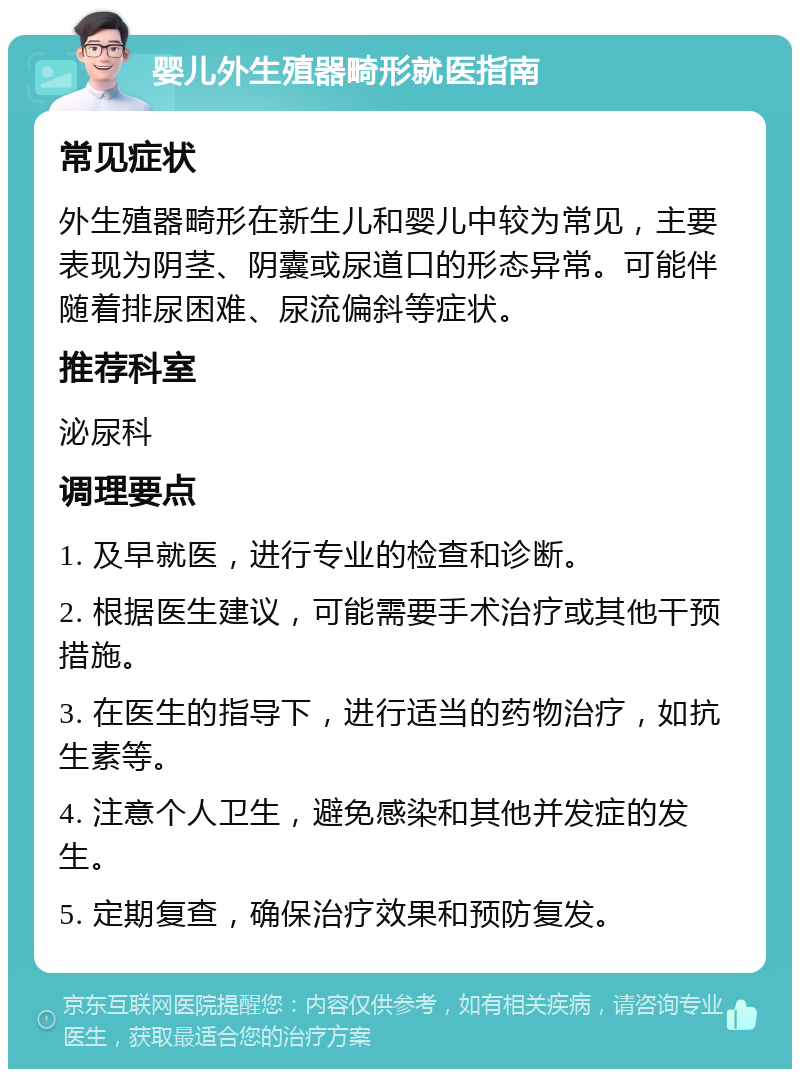 婴儿外生殖器畸形就医指南 常见症状 外生殖器畸形在新生儿和婴儿中较为常见，主要表现为阴茎、阴囊或尿道口的形态异常。可能伴随着排尿困难、尿流偏斜等症状。 推荐科室 泌尿科 调理要点 1. 及早就医，进行专业的检查和诊断。 2. 根据医生建议，可能需要手术治疗或其他干预措施。 3. 在医生的指导下，进行适当的药物治疗，如抗生素等。 4. 注意个人卫生，避免感染和其他并发症的发生。 5. 定期复查，确保治疗效果和预防复发。