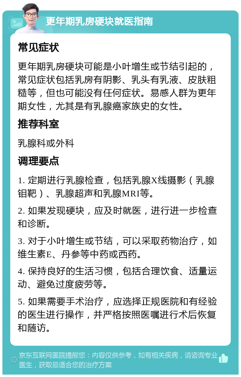 更年期乳房硬块就医指南 常见症状 更年期乳房硬块可能是小叶增生或节结引起的，常见症状包括乳房有阴影、乳头有乳液、皮肤粗糙等，但也可能没有任何症状。易感人群为更年期女性，尤其是有乳腺癌家族史的女性。 推荐科室 乳腺科或外科 调理要点 1. 定期进行乳腺检查，包括乳腺X线摄影（乳腺钼靶）、乳腺超声和乳腺MRI等。 2. 如果发现硬块，应及时就医，进行进一步检查和诊断。 3. 对于小叶增生或节结，可以采取药物治疗，如维生素E、丹参等中药或西药。 4. 保持良好的生活习惯，包括合理饮食、适量运动、避免过度疲劳等。 5. 如果需要手术治疗，应选择正规医院和有经验的医生进行操作，并严格按照医嘱进行术后恢复和随访。