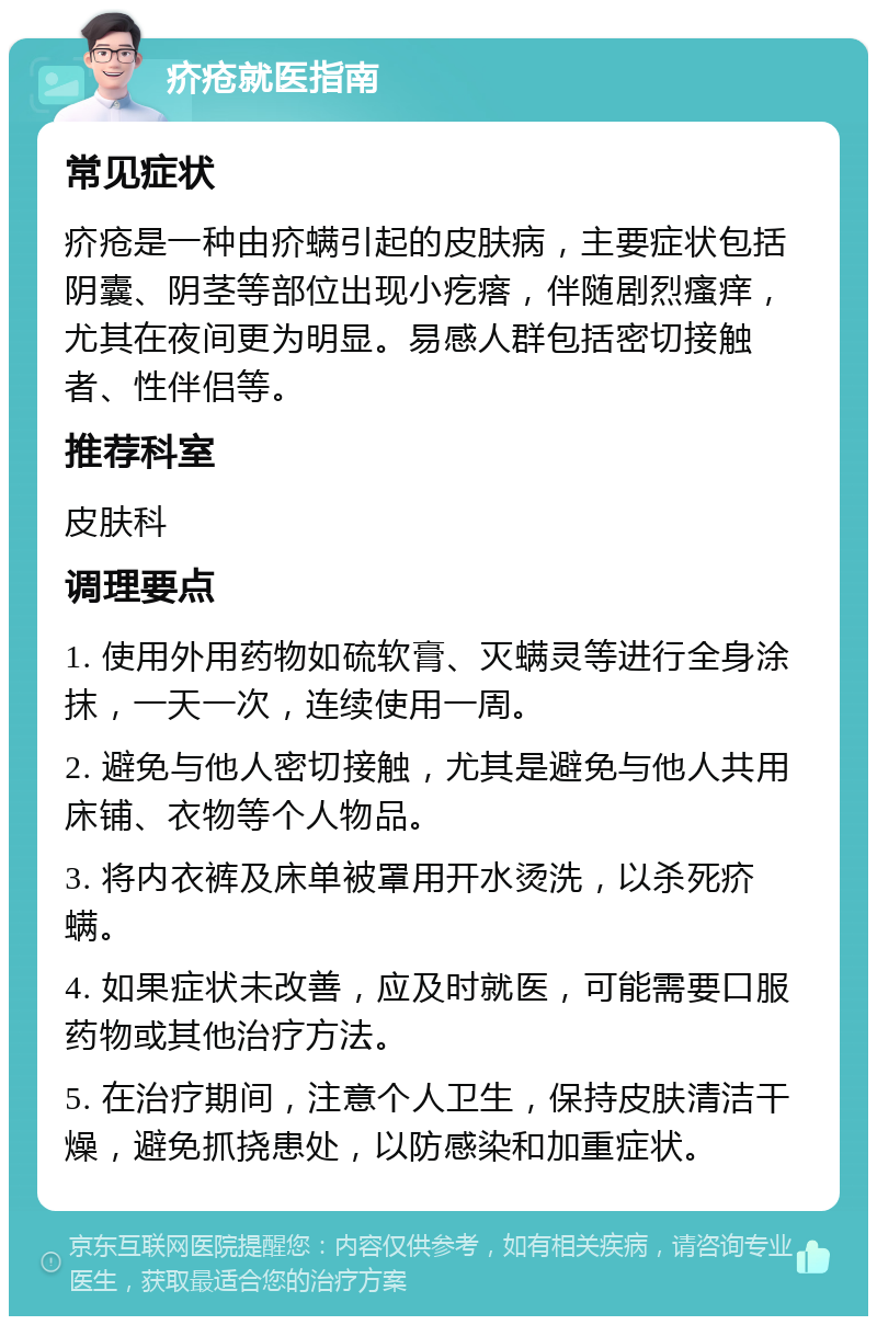 疥疮就医指南 常见症状 疥疮是一种由疥螨引起的皮肤病，主要症状包括阴囊、阴茎等部位出现小疙瘩，伴随剧烈瘙痒，尤其在夜间更为明显。易感人群包括密切接触者、性伴侣等。 推荐科室 皮肤科 调理要点 1. 使用外用药物如硫软膏、灭螨灵等进行全身涂抹，一天一次，连续使用一周。 2. 避免与他人密切接触，尤其是避免与他人共用床铺、衣物等个人物品。 3. 将内衣裤及床单被罩用开水烫洗，以杀死疥螨。 4. 如果症状未改善，应及时就医，可能需要口服药物或其他治疗方法。 5. 在治疗期间，注意个人卫生，保持皮肤清洁干燥，避免抓挠患处，以防感染和加重症状。