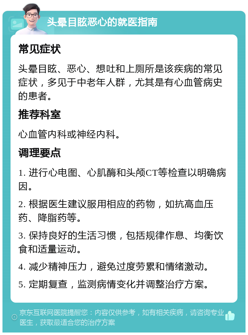 头晕目眩恶心的就医指南 常见症状 头晕目眩、恶心、想吐和上厕所是该疾病的常见症状，多见于中老年人群，尤其是有心血管病史的患者。 推荐科室 心血管内科或神经内科。 调理要点 1. 进行心电图、心肌酶和头颅CT等检查以明确病因。 2. 根据医生建议服用相应的药物，如抗高血压药、降脂药等。 3. 保持良好的生活习惯，包括规律作息、均衡饮食和适量运动。 4. 减少精神压力，避免过度劳累和情绪激动。 5. 定期复查，监测病情变化并调整治疗方案。