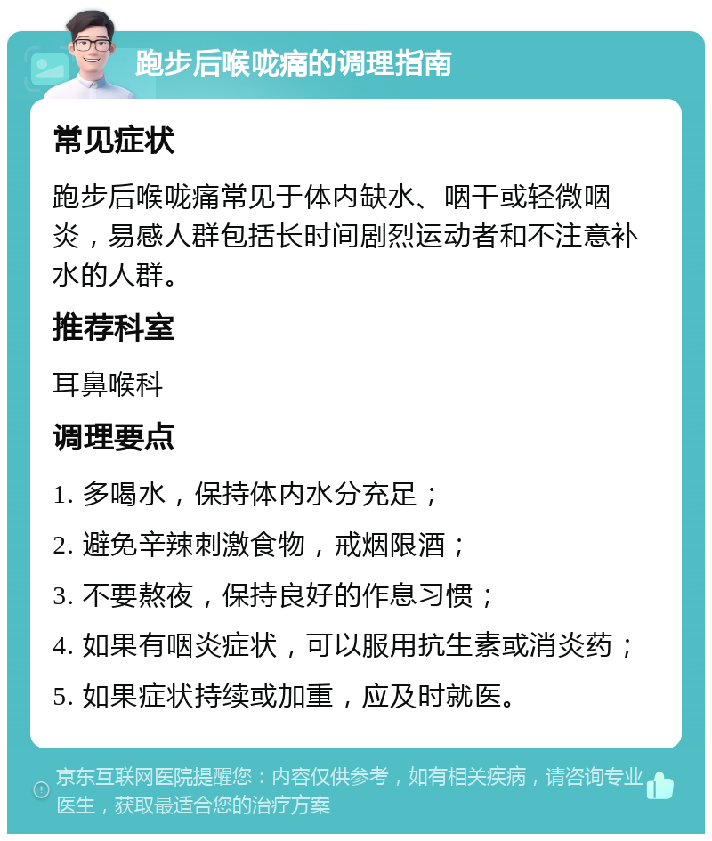 跑步后喉咙痛的调理指南 常见症状 跑步后喉咙痛常见于体内缺水、咽干或轻微咽炎，易感人群包括长时间剧烈运动者和不注意补水的人群。 推荐科室 耳鼻喉科 调理要点 1. 多喝水，保持体内水分充足； 2. 避免辛辣刺激食物，戒烟限酒； 3. 不要熬夜，保持良好的作息习惯； 4. 如果有咽炎症状，可以服用抗生素或消炎药； 5. 如果症状持续或加重，应及时就医。