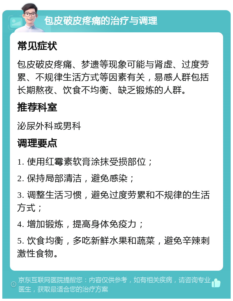 包皮破皮疼痛的治疗与调理 常见症状 包皮破皮疼痛、梦遗等现象可能与肾虚、过度劳累、不规律生活方式等因素有关，易感人群包括长期熬夜、饮食不均衡、缺乏锻炼的人群。 推荐科室 泌尿外科或男科 调理要点 1. 使用红霉素软膏涂抹受损部位； 2. 保持局部清洁，避免感染； 3. 调整生活习惯，避免过度劳累和不规律的生活方式； 4. 增加锻炼，提高身体免疫力； 5. 饮食均衡，多吃新鲜水果和蔬菜，避免辛辣刺激性食物。