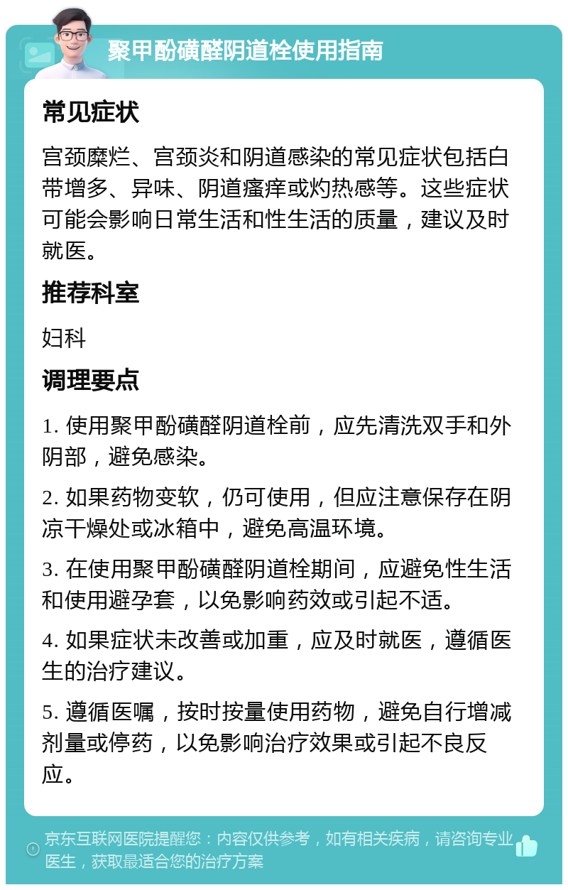 聚甲酚磺醛阴道栓使用指南 常见症状 宫颈糜烂、宫颈炎和阴道感染的常见症状包括白带增多、异味、阴道瘙痒或灼热感等。这些症状可能会影响日常生活和性生活的质量，建议及时就医。 推荐科室 妇科 调理要点 1. 使用聚甲酚磺醛阴道栓前，应先清洗双手和外阴部，避免感染。 2. 如果药物变软，仍可使用，但应注意保存在阴凉干燥处或冰箱中，避免高温环境。 3. 在使用聚甲酚磺醛阴道栓期间，应避免性生活和使用避孕套，以免影响药效或引起不适。 4. 如果症状未改善或加重，应及时就医，遵循医生的治疗建议。 5. 遵循医嘱，按时按量使用药物，避免自行增减剂量或停药，以免影响治疗效果或引起不良反应。