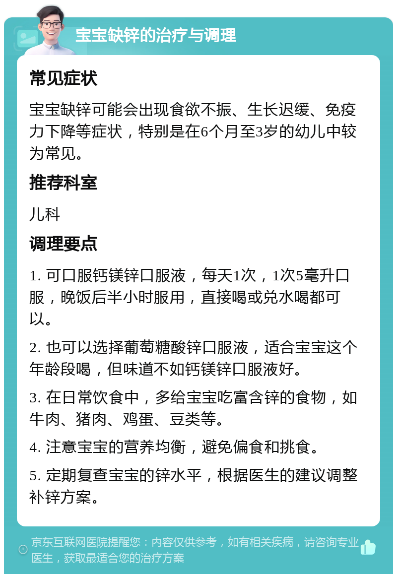 宝宝缺锌的治疗与调理 常见症状 宝宝缺锌可能会出现食欲不振、生长迟缓、免疫力下降等症状，特别是在6个月至3岁的幼儿中较为常见。 推荐科室 儿科 调理要点 1. 可口服钙镁锌口服液，每天1次，1次5毫升口服，晚饭后半小时服用，直接喝或兑水喝都可以。 2. 也可以选择葡萄糖酸锌口服液，适合宝宝这个年龄段喝，但味道不如钙镁锌口服液好。 3. 在日常饮食中，多给宝宝吃富含锌的食物，如牛肉、猪肉、鸡蛋、豆类等。 4. 注意宝宝的营养均衡，避免偏食和挑食。 5. 定期复查宝宝的锌水平，根据医生的建议调整补锌方案。