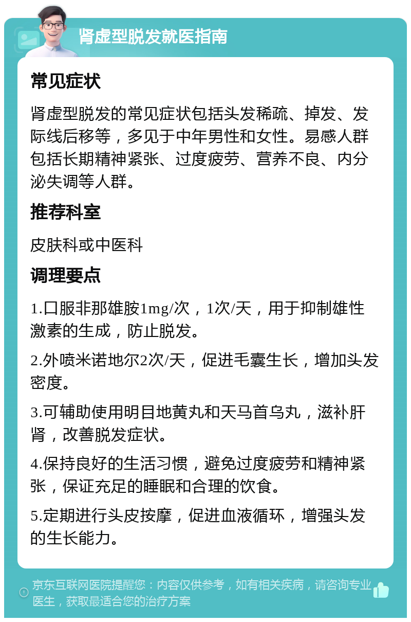 肾虚型脱发就医指南 常见症状 肾虚型脱发的常见症状包括头发稀疏、掉发、发际线后移等，多见于中年男性和女性。易感人群包括长期精神紧张、过度疲劳、营养不良、内分泌失调等人群。 推荐科室 皮肤科或中医科 调理要点 1.口服非那雄胺1mg/次，1次/天，用于抑制雄性激素的生成，防止脱发。 2.外喷米诺地尔2次/天，促进毛囊生长，增加头发密度。 3.可辅助使用明目地黄丸和天马首乌丸，滋补肝肾，改善脱发症状。 4.保持良好的生活习惯，避免过度疲劳和精神紧张，保证充足的睡眠和合理的饮食。 5.定期进行头皮按摩，促进血液循环，增强头发的生长能力。