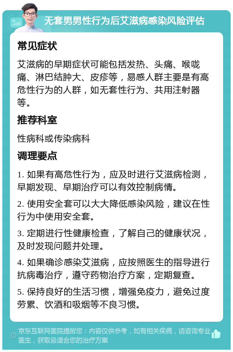 无套男男性行为后艾滋病感染风险评估 常见症状 艾滋病的早期症状可能包括发热、头痛、喉咙痛、淋巴结肿大、皮疹等，易感人群主要是有高危性行为的人群，如无套性行为、共用注射器等。 推荐科室 性病科或传染病科 调理要点 1. 如果有高危性行为，应及时进行艾滋病检测，早期发现、早期治疗可以有效控制病情。 2. 使用安全套可以大大降低感染风险，建议在性行为中使用安全套。 3. 定期进行性健康检查，了解自己的健康状况，及时发现问题并处理。 4. 如果确诊感染艾滋病，应按照医生的指导进行抗病毒治疗，遵守药物治疗方案，定期复查。 5. 保持良好的生活习惯，增强免疫力，避免过度劳累、饮酒和吸烟等不良习惯。