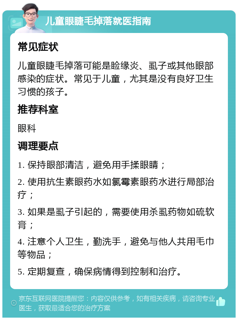 儿童眼睫毛掉落就医指南 常见症状 儿童眼睫毛掉落可能是睑缘炎、虱子或其他眼部感染的症状。常见于儿童，尤其是没有良好卫生习惯的孩子。 推荐科室 眼科 调理要点 1. 保持眼部清洁，避免用手揉眼睛； 2. 使用抗生素眼药水如氯霉素眼药水进行局部治疗； 3. 如果是虱子引起的，需要使用杀虱药物如硫软膏； 4. 注意个人卫生，勤洗手，避免与他人共用毛巾等物品； 5. 定期复查，确保病情得到控制和治疗。