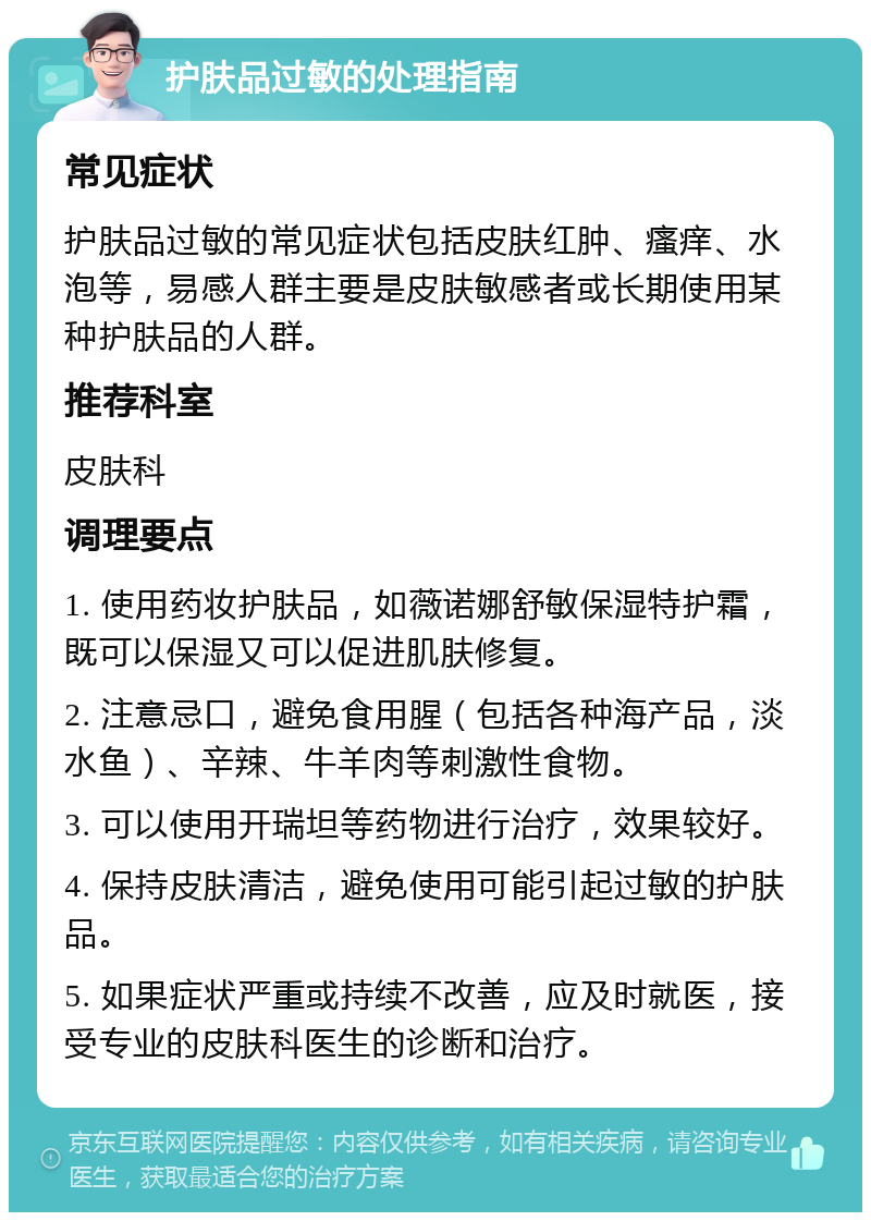 护肤品过敏的处理指南 常见症状 护肤品过敏的常见症状包括皮肤红肿、瘙痒、水泡等，易感人群主要是皮肤敏感者或长期使用某种护肤品的人群。 推荐科室 皮肤科 调理要点 1. 使用药妆护肤品，如薇诺娜舒敏保湿特护霜，既可以保湿又可以促进肌肤修复。 2. 注意忌口，避免食用腥（包括各种海产品，淡水鱼）、辛辣、牛羊肉等刺激性食物。 3. 可以使用开瑞坦等药物进行治疗，效果较好。 4. 保持皮肤清洁，避免使用可能引起过敏的护肤品。 5. 如果症状严重或持续不改善，应及时就医，接受专业的皮肤科医生的诊断和治疗。