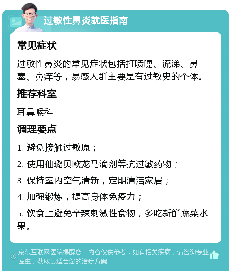 过敏性鼻炎就医指南 常见症状 过敏性鼻炎的常见症状包括打喷嚏、流涕、鼻塞、鼻痒等，易感人群主要是有过敏史的个体。 推荐科室 耳鼻喉科 调理要点 1. 避免接触过敏原； 2. 使用仙璐贝欧龙马滴剂等抗过敏药物； 3. 保持室内空气清新，定期清洁家居； 4. 加强锻炼，提高身体免疫力； 5. 饮食上避免辛辣刺激性食物，多吃新鲜蔬菜水果。