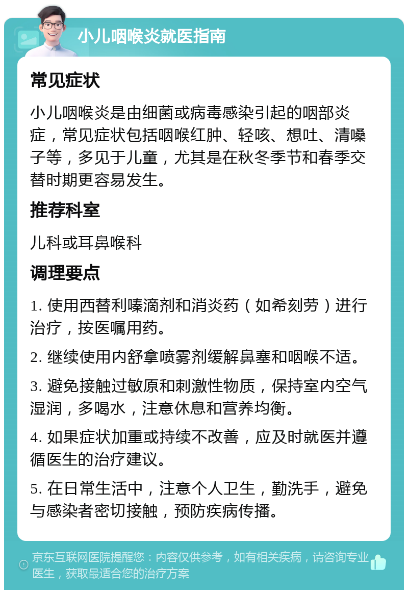 小儿咽喉炎就医指南 常见症状 小儿咽喉炎是由细菌或病毒感染引起的咽部炎症，常见症状包括咽喉红肿、轻咳、想吐、清嗓子等，多见于儿童，尤其是在秋冬季节和春季交替时期更容易发生。 推荐科室 儿科或耳鼻喉科 调理要点 1. 使用西替利嗪滴剂和消炎药（如希刻劳）进行治疗，按医嘱用药。 2. 继续使用内舒拿喷雾剂缓解鼻塞和咽喉不适。 3. 避免接触过敏原和刺激性物质，保持室内空气湿润，多喝水，注意休息和营养均衡。 4. 如果症状加重或持续不改善，应及时就医并遵循医生的治疗建议。 5. 在日常生活中，注意个人卫生，勤洗手，避免与感染者密切接触，预防疾病传播。