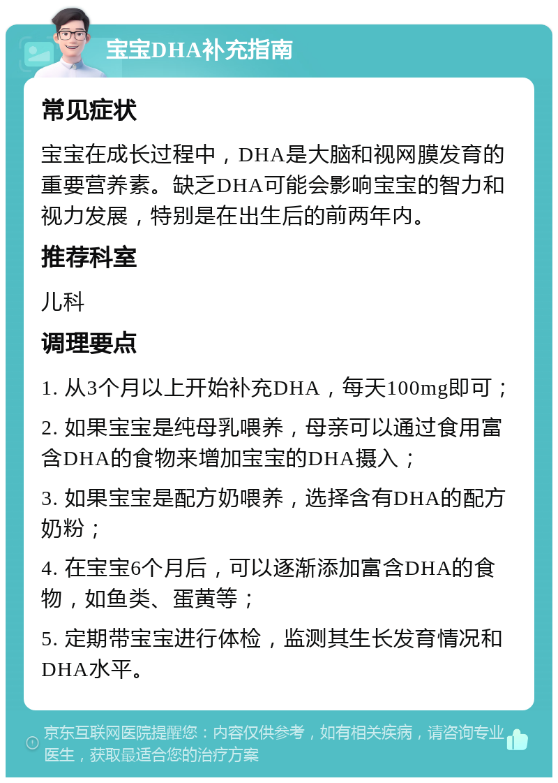 宝宝DHA补充指南 常见症状 宝宝在成长过程中，DHA是大脑和视网膜发育的重要营养素。缺乏DHA可能会影响宝宝的智力和视力发展，特别是在出生后的前两年内。 推荐科室 儿科 调理要点 1. 从3个月以上开始补充DHA，每天100mg即可； 2. 如果宝宝是纯母乳喂养，母亲可以通过食用富含DHA的食物来增加宝宝的DHA摄入； 3. 如果宝宝是配方奶喂养，选择含有DHA的配方奶粉； 4. 在宝宝6个月后，可以逐渐添加富含DHA的食物，如鱼类、蛋黄等； 5. 定期带宝宝进行体检，监测其生长发育情况和DHA水平。