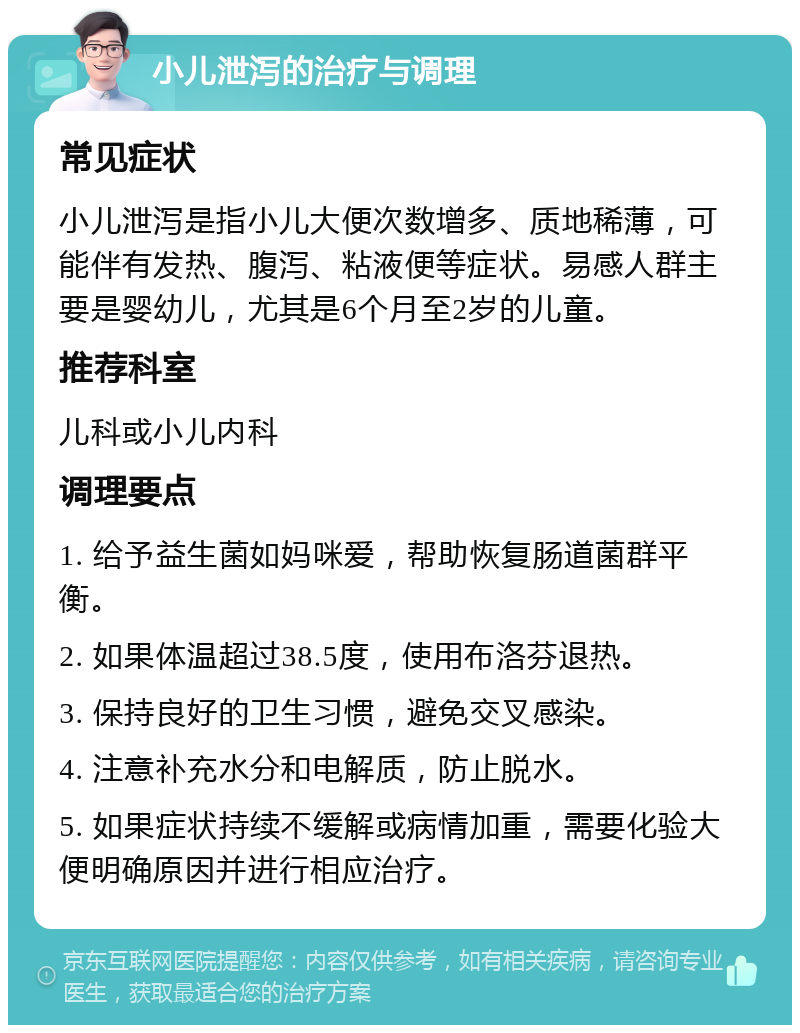 小儿泄泻的治疗与调理 常见症状 小儿泄泻是指小儿大便次数增多、质地稀薄，可能伴有发热、腹泻、粘液便等症状。易感人群主要是婴幼儿，尤其是6个月至2岁的儿童。 推荐科室 儿科或小儿内科 调理要点 1. 给予益生菌如妈咪爱，帮助恢复肠道菌群平衡。 2. 如果体温超过38.5度，使用布洛芬退热。 3. 保持良好的卫生习惯，避免交叉感染。 4. 注意补充水分和电解质，防止脱水。 5. 如果症状持续不缓解或病情加重，需要化验大便明确原因并进行相应治疗。