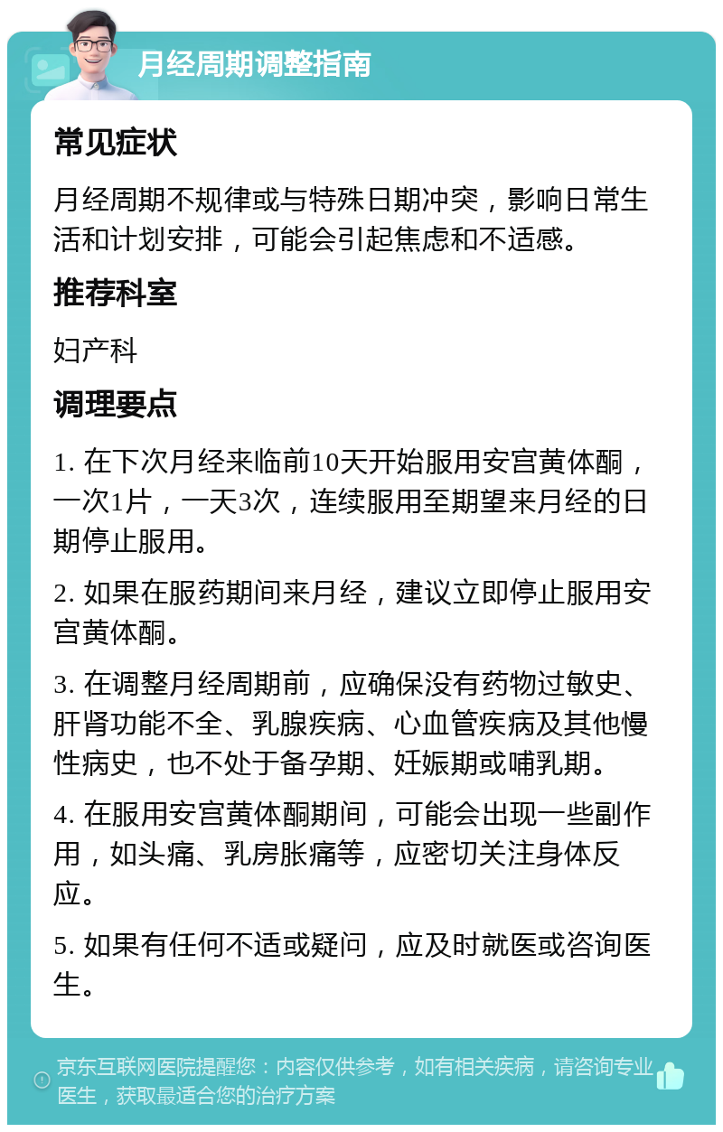 月经周期调整指南 常见症状 月经周期不规律或与特殊日期冲突，影响日常生活和计划安排，可能会引起焦虑和不适感。 推荐科室 妇产科 调理要点 1. 在下次月经来临前10天开始服用安宫黄体酮，一次1片，一天3次，连续服用至期望来月经的日期停止服用。 2. 如果在服药期间来月经，建议立即停止服用安宫黄体酮。 3. 在调整月经周期前，应确保没有药物过敏史、肝肾功能不全、乳腺疾病、心血管疾病及其他慢性病史，也不处于备孕期、妊娠期或哺乳期。 4. 在服用安宫黄体酮期间，可能会出现一些副作用，如头痛、乳房胀痛等，应密切关注身体反应。 5. 如果有任何不适或疑问，应及时就医或咨询医生。