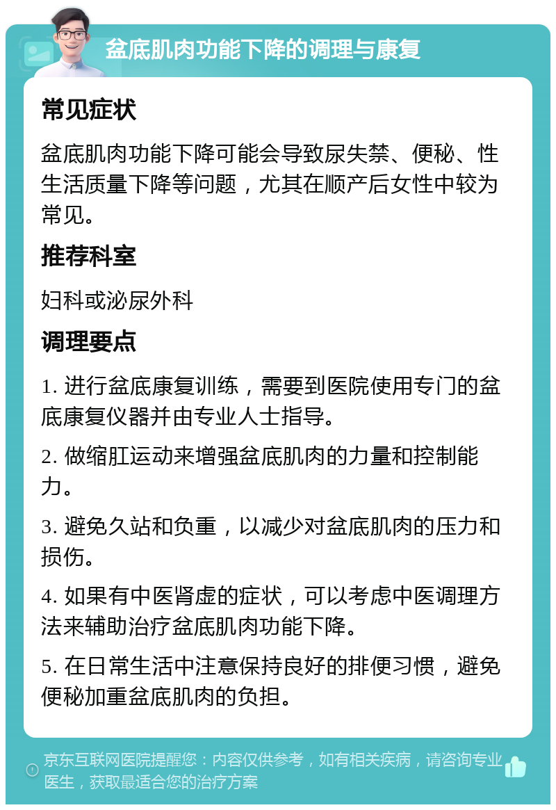 盆底肌肉功能下降的调理与康复 常见症状 盆底肌肉功能下降可能会导致尿失禁、便秘、性生活质量下降等问题，尤其在顺产后女性中较为常见。 推荐科室 妇科或泌尿外科 调理要点 1. 进行盆底康复训练，需要到医院使用专门的盆底康复仪器并由专业人士指导。 2. 做缩肛运动来增强盆底肌肉的力量和控制能力。 3. 避免久站和负重，以减少对盆底肌肉的压力和损伤。 4. 如果有中医肾虚的症状，可以考虑中医调理方法来辅助治疗盆底肌肉功能下降。 5. 在日常生活中注意保持良好的排便习惯，避免便秘加重盆底肌肉的负担。