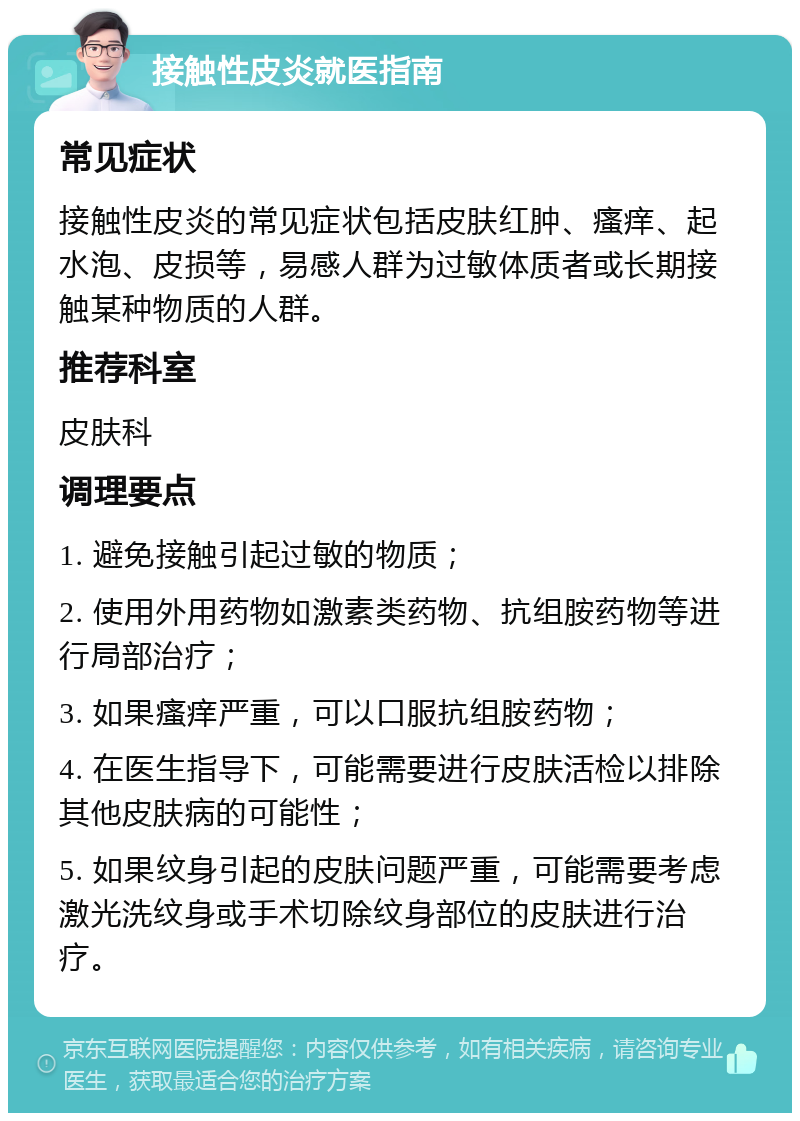 接触性皮炎就医指南 常见症状 接触性皮炎的常见症状包括皮肤红肿、瘙痒、起水泡、皮损等，易感人群为过敏体质者或长期接触某种物质的人群。 推荐科室 皮肤科 调理要点 1. 避免接触引起过敏的物质； 2. 使用外用药物如激素类药物、抗组胺药物等进行局部治疗； 3. 如果瘙痒严重，可以口服抗组胺药物； 4. 在医生指导下，可能需要进行皮肤活检以排除其他皮肤病的可能性； 5. 如果纹身引起的皮肤问题严重，可能需要考虑激光洗纹身或手术切除纹身部位的皮肤进行治疗。