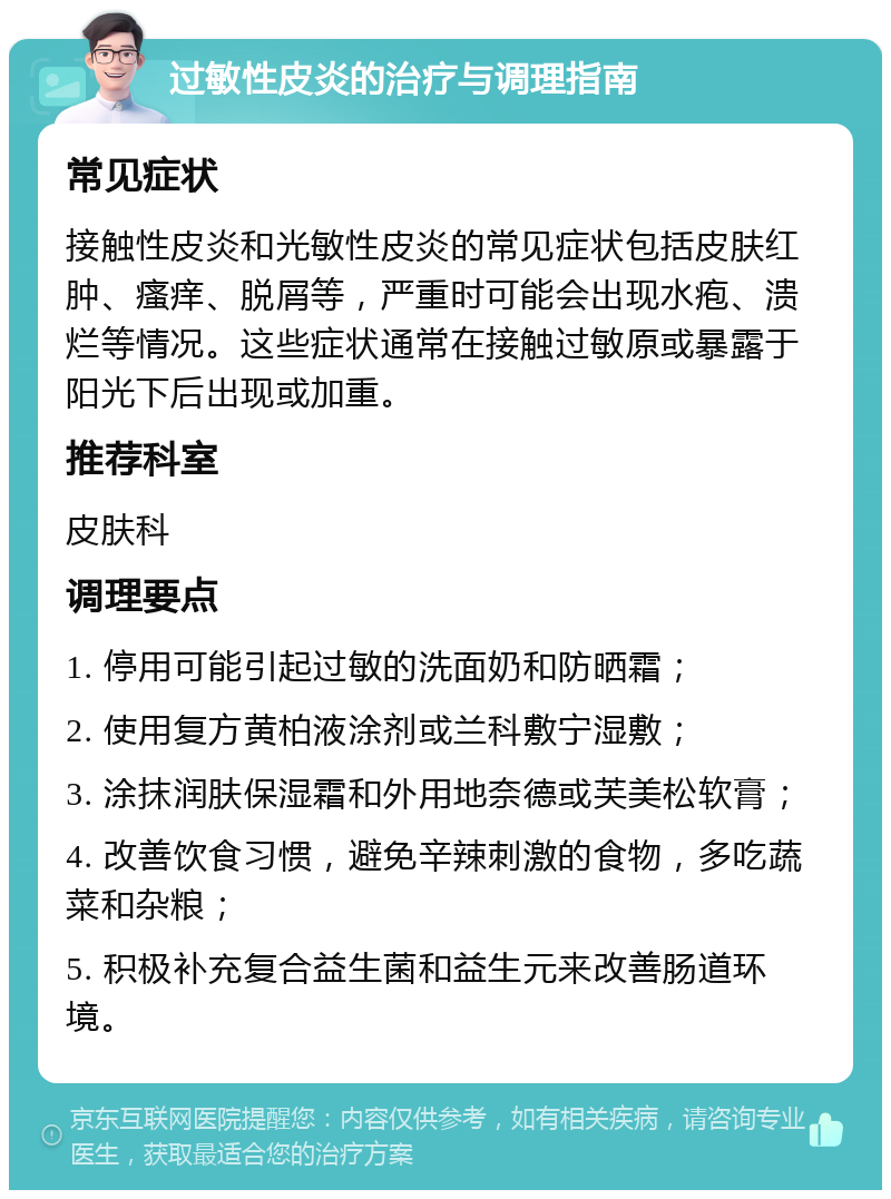 过敏性皮炎的治疗与调理指南 常见症状 接触性皮炎和光敏性皮炎的常见症状包括皮肤红肿、瘙痒、脱屑等，严重时可能会出现水疱、溃烂等情况。这些症状通常在接触过敏原或暴露于阳光下后出现或加重。 推荐科室 皮肤科 调理要点 1. 停用可能引起过敏的洗面奶和防晒霜； 2. 使用复方黄柏液涂剂或兰科敷宁湿敷； 3. 涂抹润肤保湿霜和外用地奈德或芙美松软膏； 4. 改善饮食习惯，避免辛辣刺激的食物，多吃蔬菜和杂粮； 5. 积极补充复合益生菌和益生元来改善肠道环境。