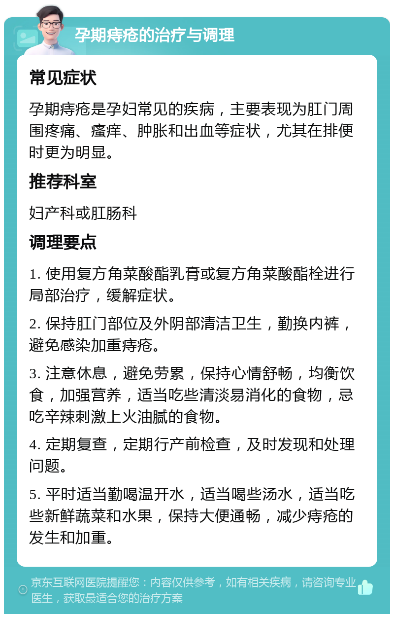 孕期痔疮的治疗与调理 常见症状 孕期痔疮是孕妇常见的疾病，主要表现为肛门周围疼痛、瘙痒、肿胀和出血等症状，尤其在排便时更为明显。 推荐科室 妇产科或肛肠科 调理要点 1. 使用复方角菜酸酯乳膏或复方角菜酸酯栓进行局部治疗，缓解症状。 2. 保持肛门部位及外阴部清洁卫生，勤换内裤，避免感染加重痔疮。 3. 注意休息，避免劳累，保持心情舒畅，均衡饮食，加强营养，适当吃些清淡易消化的食物，忌吃辛辣刺激上火油腻的食物。 4. 定期复查，定期行产前检查，及时发现和处理问题。 5. 平时适当勤喝温开水，适当喝些汤水，适当吃些新鲜蔬菜和水果，保持大便通畅，减少痔疮的发生和加重。