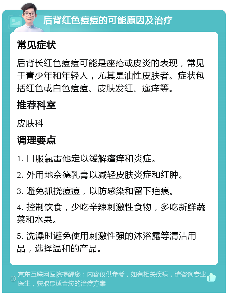 后背红色痘痘的可能原因及治疗 常见症状 后背长红色痘痘可能是痤疮或皮炎的表现，常见于青少年和年轻人，尤其是油性皮肤者。症状包括红色或白色痘痘、皮肤发红、瘙痒等。 推荐科室 皮肤科 调理要点 1. 口服氯雷他定以缓解瘙痒和炎症。 2. 外用地奈德乳膏以减轻皮肤炎症和红肿。 3. 避免抓挠痘痘，以防感染和留下疤痕。 4. 控制饮食，少吃辛辣刺激性食物，多吃新鲜蔬菜和水果。 5. 洗澡时避免使用刺激性强的沐浴露等清洁用品，选择温和的产品。