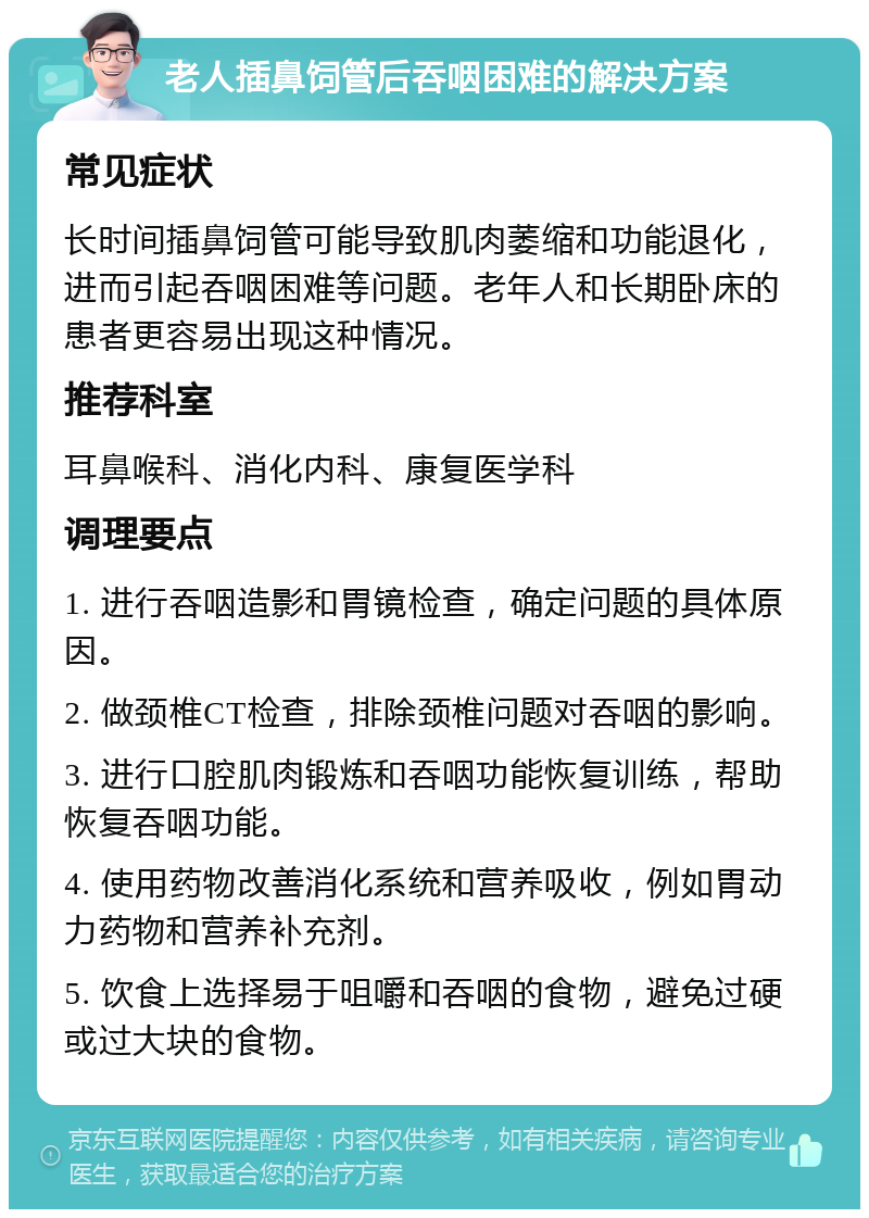 老人插鼻饲管后吞咽困难的解决方案 常见症状 长时间插鼻饲管可能导致肌肉萎缩和功能退化，进而引起吞咽困难等问题。老年人和长期卧床的患者更容易出现这种情况。 推荐科室 耳鼻喉科、消化内科、康复医学科 调理要点 1. 进行吞咽造影和胃镜检查，确定问题的具体原因。 2. 做颈椎CT检查，排除颈椎问题对吞咽的影响。 3. 进行口腔肌肉锻炼和吞咽功能恢复训练，帮助恢复吞咽功能。 4. 使用药物改善消化系统和营养吸收，例如胃动力药物和营养补充剂。 5. 饮食上选择易于咀嚼和吞咽的食物，避免过硬或过大块的食物。