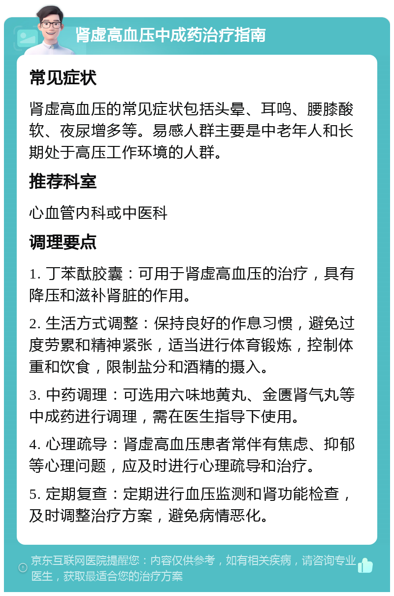 肾虚高血压中成药治疗指南 常见症状 肾虚高血压的常见症状包括头晕、耳鸣、腰膝酸软、夜尿增多等。易感人群主要是中老年人和长期处于高压工作环境的人群。 推荐科室 心血管内科或中医科 调理要点 1. 丁苯酞胶囊：可用于肾虚高血压的治疗，具有降压和滋补肾脏的作用。 2. 生活方式调整：保持良好的作息习惯，避免过度劳累和精神紧张，适当进行体育锻炼，控制体重和饮食，限制盐分和酒精的摄入。 3. 中药调理：可选用六味地黄丸、金匮肾气丸等中成药进行调理，需在医生指导下使用。 4. 心理疏导：肾虚高血压患者常伴有焦虑、抑郁等心理问题，应及时进行心理疏导和治疗。 5. 定期复查：定期进行血压监测和肾功能检查，及时调整治疗方案，避免病情恶化。