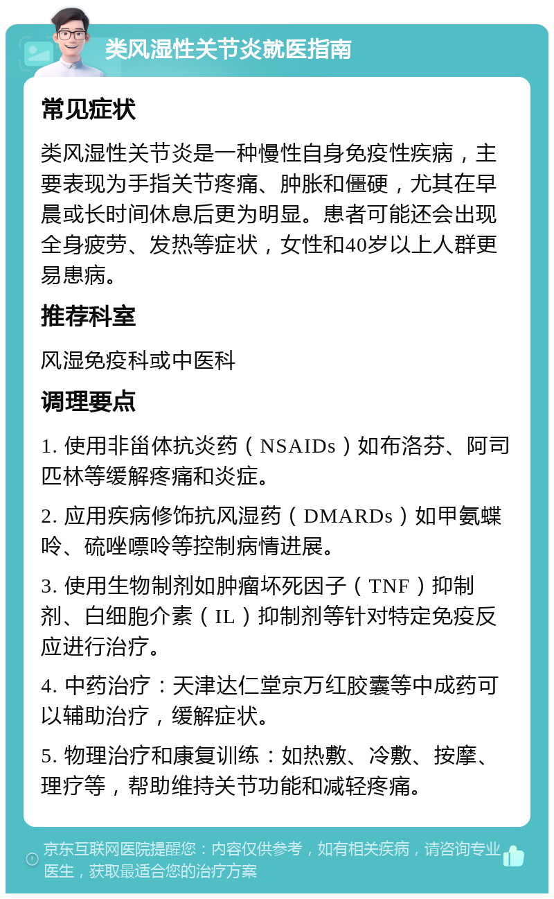 类风湿性关节炎就医指南 常见症状 类风湿性关节炎是一种慢性自身免疫性疾病，主要表现为手指关节疼痛、肿胀和僵硬，尤其在早晨或长时间休息后更为明显。患者可能还会出现全身疲劳、发热等症状，女性和40岁以上人群更易患病。 推荐科室 风湿免疫科或中医科 调理要点 1. 使用非甾体抗炎药（NSAIDs）如布洛芬、阿司匹林等缓解疼痛和炎症。 2. 应用疾病修饰抗风湿药（DMARDs）如甲氨蝶呤、硫唑嘌呤等控制病情进展。 3. 使用生物制剂如肿瘤坏死因子（TNF）抑制剂、白细胞介素（IL）抑制剂等针对特定免疫反应进行治疗。 4. 中药治疗：天津达仁堂京万红胶囊等中成药可以辅助治疗，缓解症状。 5. 物理治疗和康复训练：如热敷、冷敷、按摩、理疗等，帮助维持关节功能和减轻疼痛。