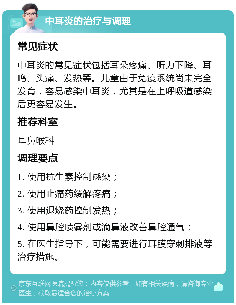 中耳炎的治疗与调理 常见症状 中耳炎的常见症状包括耳朵疼痛、听力下降、耳鸣、头痛、发热等。儿童由于免疫系统尚未完全发育，容易感染中耳炎，尤其是在上呼吸道感染后更容易发生。 推荐科室 耳鼻喉科 调理要点 1. 使用抗生素控制感染； 2. 使用止痛药缓解疼痛； 3. 使用退烧药控制发热； 4. 使用鼻腔喷雾剂或滴鼻液改善鼻腔通气； 5. 在医生指导下，可能需要进行耳膜穿刺排液等治疗措施。