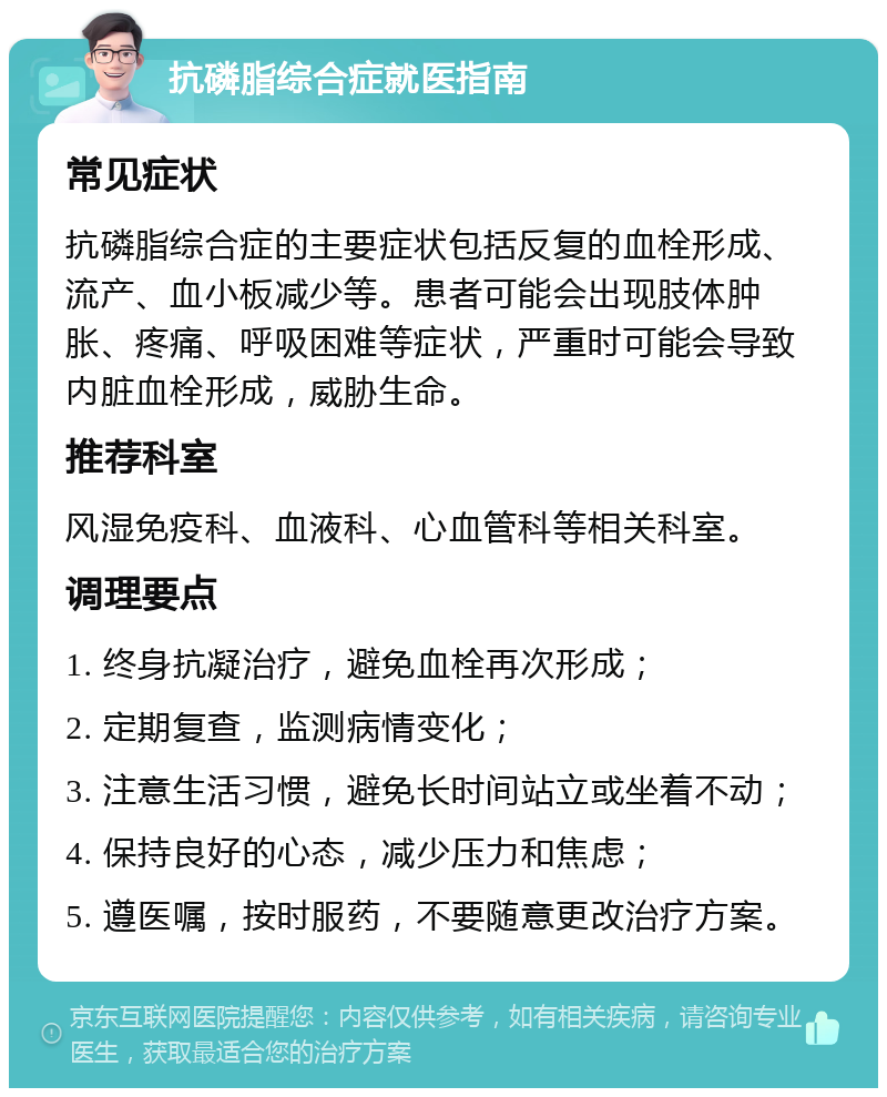 抗磷脂综合症就医指南 常见症状 抗磷脂综合症的主要症状包括反复的血栓形成、流产、血小板减少等。患者可能会出现肢体肿胀、疼痛、呼吸困难等症状，严重时可能会导致内脏血栓形成，威胁生命。 推荐科室 风湿免疫科、血液科、心血管科等相关科室。 调理要点 1. 终身抗凝治疗，避免血栓再次形成； 2. 定期复查，监测病情变化； 3. 注意生活习惯，避免长时间站立或坐着不动； 4. 保持良好的心态，减少压力和焦虑； 5. 遵医嘱，按时服药，不要随意更改治疗方案。