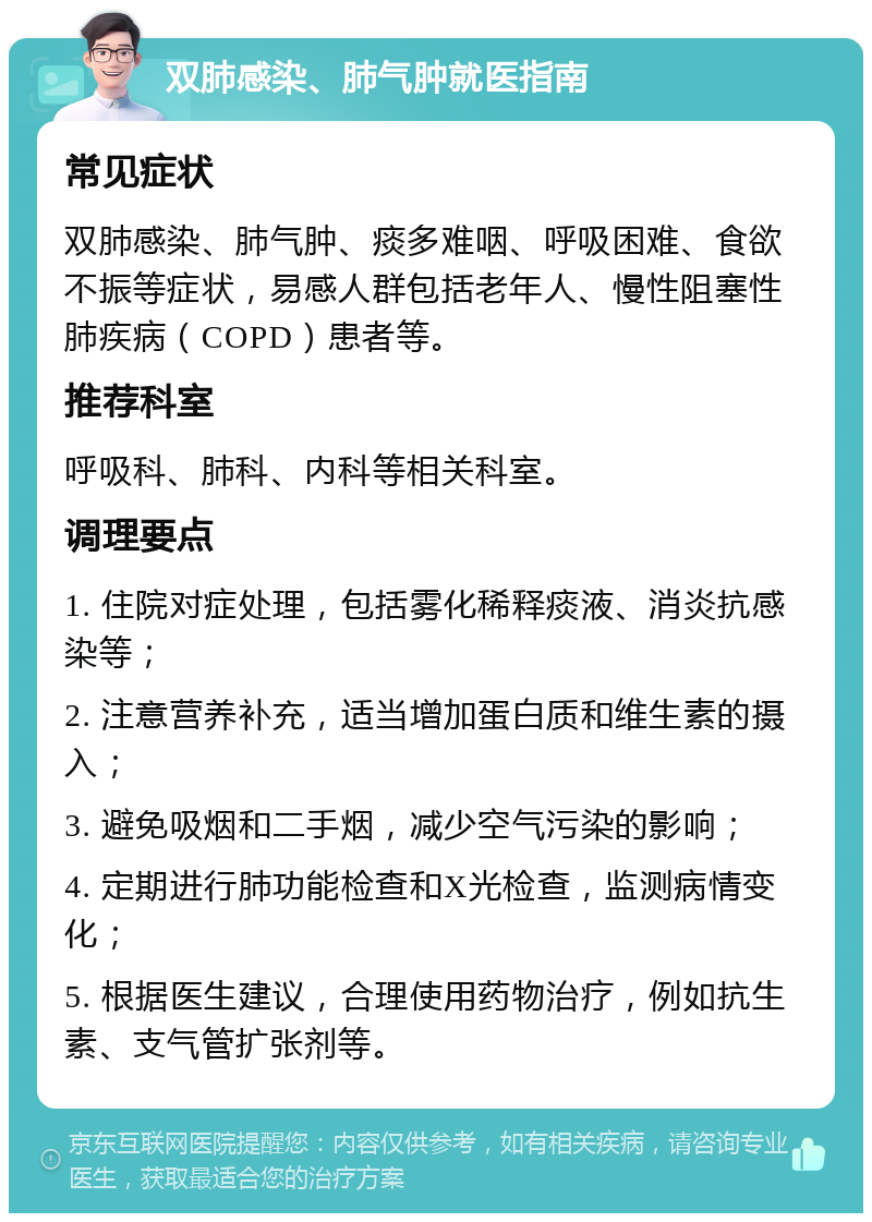 双肺感染、肺气肿就医指南 常见症状 双肺感染、肺气肿、痰多难咽、呼吸困难、食欲不振等症状，易感人群包括老年人、慢性阻塞性肺疾病（COPD）患者等。 推荐科室 呼吸科、肺科、内科等相关科室。 调理要点 1. 住院对症处理，包括雾化稀释痰液、消炎抗感染等； 2. 注意营养补充，适当增加蛋白质和维生素的摄入； 3. 避免吸烟和二手烟，减少空气污染的影响； 4. 定期进行肺功能检查和X光检查，监测病情变化； 5. 根据医生建议，合理使用药物治疗，例如抗生素、支气管扩张剂等。