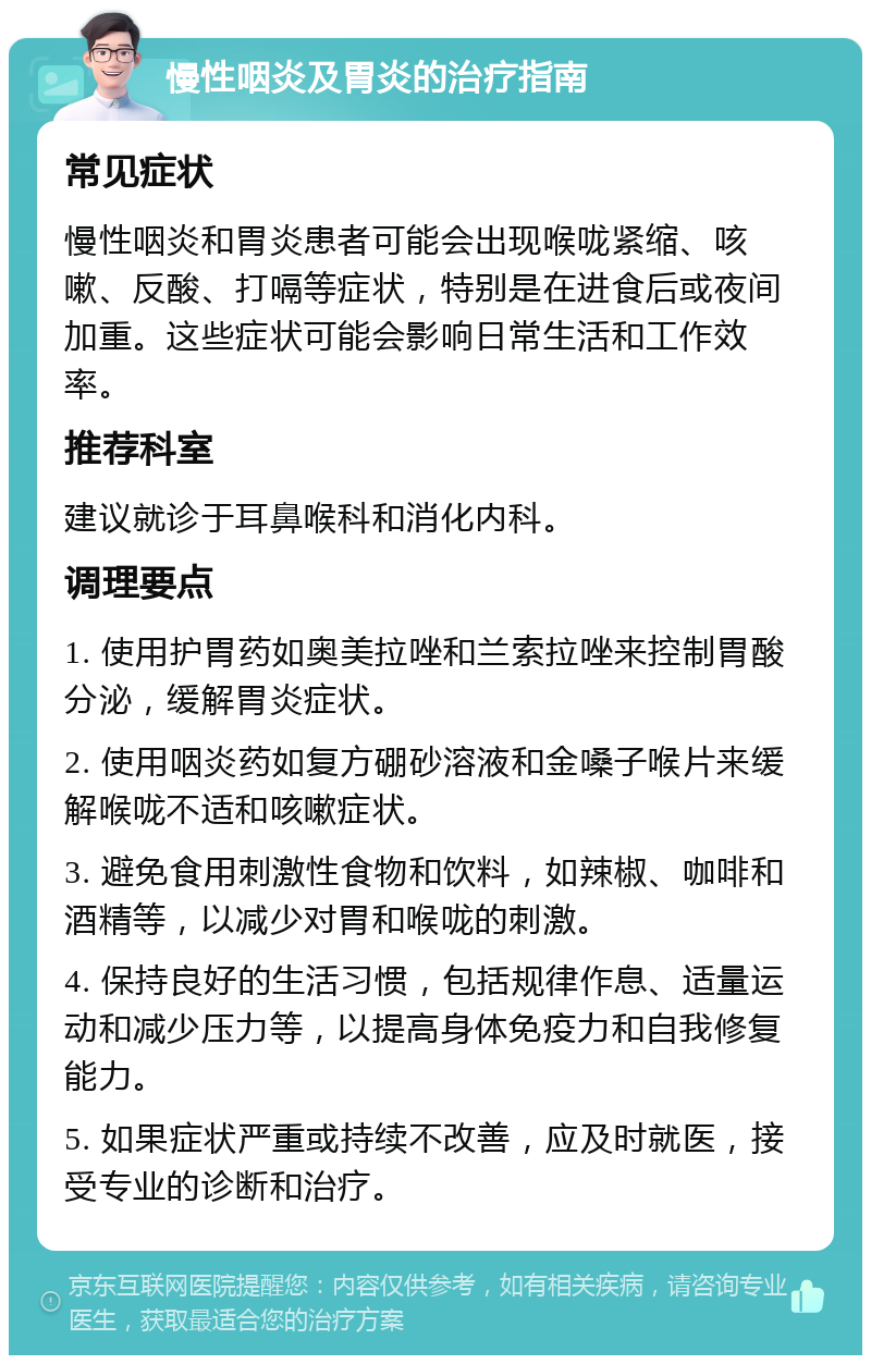 慢性咽炎及胃炎的治疗指南 常见症状 慢性咽炎和胃炎患者可能会出现喉咙紧缩、咳嗽、反酸、打嗝等症状，特别是在进食后或夜间加重。这些症状可能会影响日常生活和工作效率。 推荐科室 建议就诊于耳鼻喉科和消化内科。 调理要点 1. 使用护胃药如奥美拉唑和兰索拉唑来控制胃酸分泌，缓解胃炎症状。 2. 使用咽炎药如复方硼砂溶液和金嗓子喉片来缓解喉咙不适和咳嗽症状。 3. 避免食用刺激性食物和饮料，如辣椒、咖啡和酒精等，以减少对胃和喉咙的刺激。 4. 保持良好的生活习惯，包括规律作息、适量运动和减少压力等，以提高身体免疫力和自我修复能力。 5. 如果症状严重或持续不改善，应及时就医，接受专业的诊断和治疗。