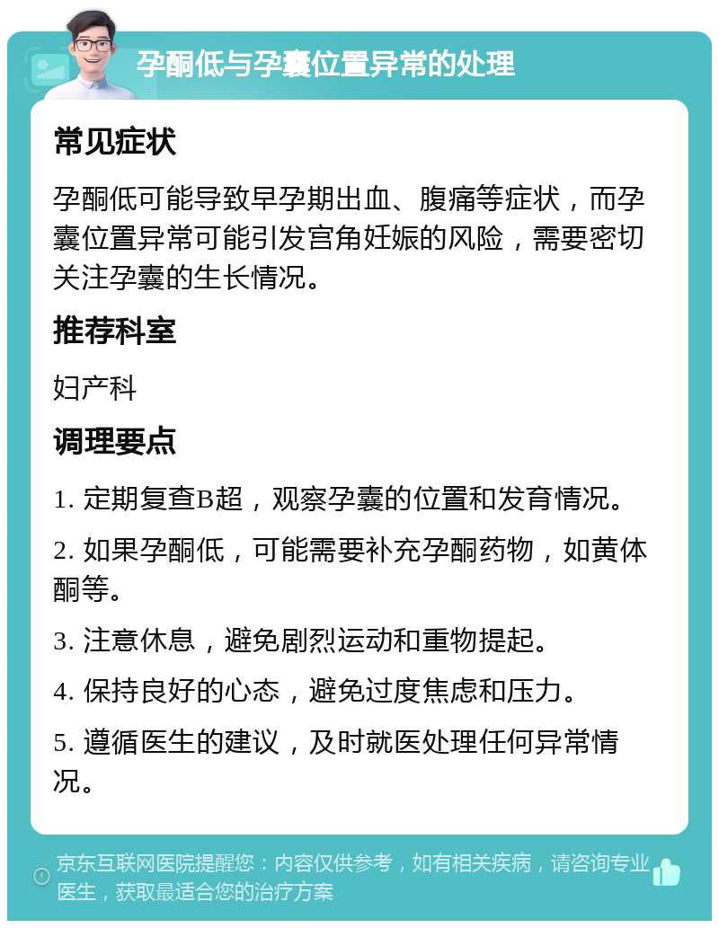 孕酮低与孕囊位置异常的处理 常见症状 孕酮低可能导致早孕期出血、腹痛等症状，而孕囊位置异常可能引发宫角妊娠的风险，需要密切关注孕囊的生长情况。 推荐科室 妇产科 调理要点 1. 定期复查B超，观察孕囊的位置和发育情况。 2. 如果孕酮低，可能需要补充孕酮药物，如黄体酮等。 3. 注意休息，避免剧烈运动和重物提起。 4. 保持良好的心态，避免过度焦虑和压力。 5. 遵循医生的建议，及时就医处理任何异常情况。