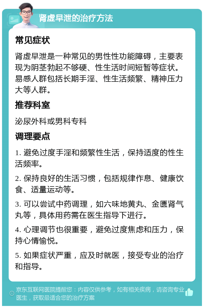 肾虚早泄的治疗方法 常见症状 肾虚早泄是一种常见的男性性功能障碍，主要表现为阴茎勃起不够硬、性生活时间短暂等症状。易感人群包括长期手淫、性生活频繁、精神压力大等人群。 推荐科室 泌尿外科或男科专科 调理要点 1. 避免过度手淫和频繁性生活，保持适度的性生活频率。 2. 保持良好的生活习惯，包括规律作息、健康饮食、适量运动等。 3. 可以尝试中药调理，如六味地黄丸、金匮肾气丸等，具体用药需在医生指导下进行。 4. 心理调节也很重要，避免过度焦虑和压力，保持心情愉悦。 5. 如果症状严重，应及时就医，接受专业的治疗和指导。