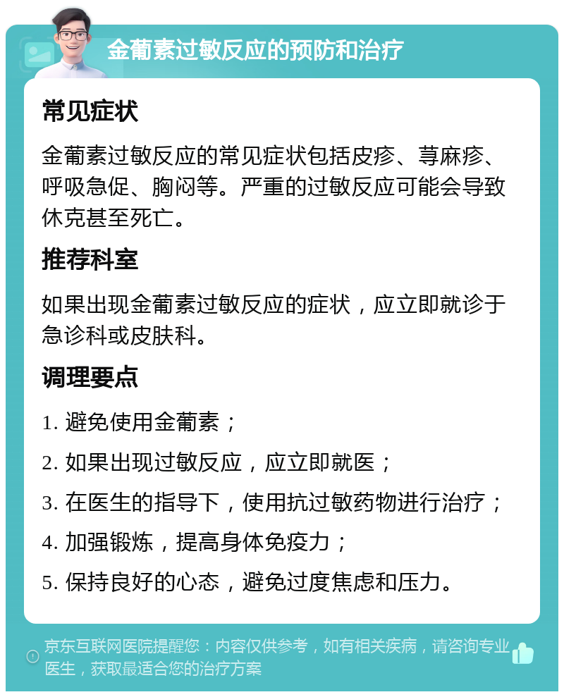 金葡素过敏反应的预防和治疗 常见症状 金葡素过敏反应的常见症状包括皮疹、荨麻疹、呼吸急促、胸闷等。严重的过敏反应可能会导致休克甚至死亡。 推荐科室 如果出现金葡素过敏反应的症状，应立即就诊于急诊科或皮肤科。 调理要点 1. 避免使用金葡素； 2. 如果出现过敏反应，应立即就医； 3. 在医生的指导下，使用抗过敏药物进行治疗； 4. 加强锻炼，提高身体免疫力； 5. 保持良好的心态，避免过度焦虑和压力。