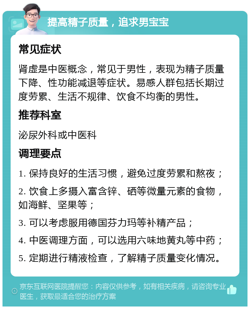 提高精子质量，追求男宝宝 常见症状 肾虚是中医概念，常见于男性，表现为精子质量下降、性功能减退等症状。易感人群包括长期过度劳累、生活不规律、饮食不均衡的男性。 推荐科室 泌尿外科或中医科 调理要点 1. 保持良好的生活习惯，避免过度劳累和熬夜； 2. 饮食上多摄入富含锌、硒等微量元素的食物，如海鲜、坚果等； 3. 可以考虑服用德国芬力玛等补精产品； 4. 中医调理方面，可以选用六味地黄丸等中药； 5. 定期进行精液检查，了解精子质量变化情况。