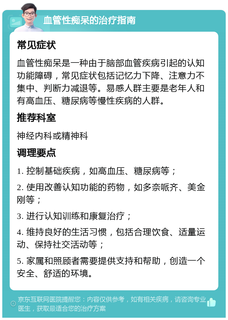 血管性痴呆的治疗指南 常见症状 血管性痴呆是一种由于脑部血管疾病引起的认知功能障碍，常见症状包括记忆力下降、注意力不集中、判断力减退等。易感人群主要是老年人和有高血压、糖尿病等慢性疾病的人群。 推荐科室 神经内科或精神科 调理要点 1. 控制基础疾病，如高血压、糖尿病等； 2. 使用改善认知功能的药物，如多奈哌齐、美金刚等； 3. 进行认知训练和康复治疗； 4. 维持良好的生活习惯，包括合理饮食、适量运动、保持社交活动等； 5. 家属和照顾者需要提供支持和帮助，创造一个安全、舒适的环境。