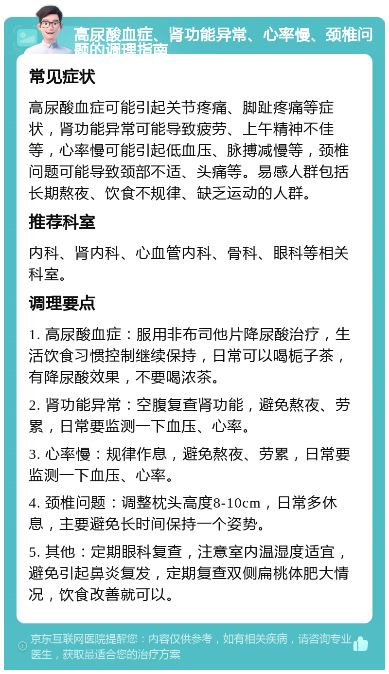 高尿酸血症、肾功能异常、心率慢、颈椎问题的调理指南 常见症状 高尿酸血症可能引起关节疼痛、脚趾疼痛等症状，肾功能异常可能导致疲劳、上午精神不佳等，心率慢可能引起低血压、脉搏减慢等，颈椎问题可能导致颈部不适、头痛等。易感人群包括长期熬夜、饮食不规律、缺乏运动的人群。 推荐科室 内科、肾内科、心血管内科、骨科、眼科等相关科室。 调理要点 1. 高尿酸血症：服用非布司他片降尿酸治疗，生活饮食习惯控制继续保持，日常可以喝栀子茶，有降尿酸效果，不要喝浓茶。 2. 肾功能异常：空腹复查肾功能，避免熬夜、劳累，日常要监测一下血压、心率。 3. 心率慢：规律作息，避免熬夜、劳累，日常要监测一下血压、心率。 4. 颈椎问题：调整枕头高度8-10cm，日常多休息，主要避免长时间保持一个姿势。 5. 其他：定期眼科复查，注意室内温湿度适宜，避免引起鼻炎复发，定期复查双侧扁桃体肥大情况，饮食改善就可以。