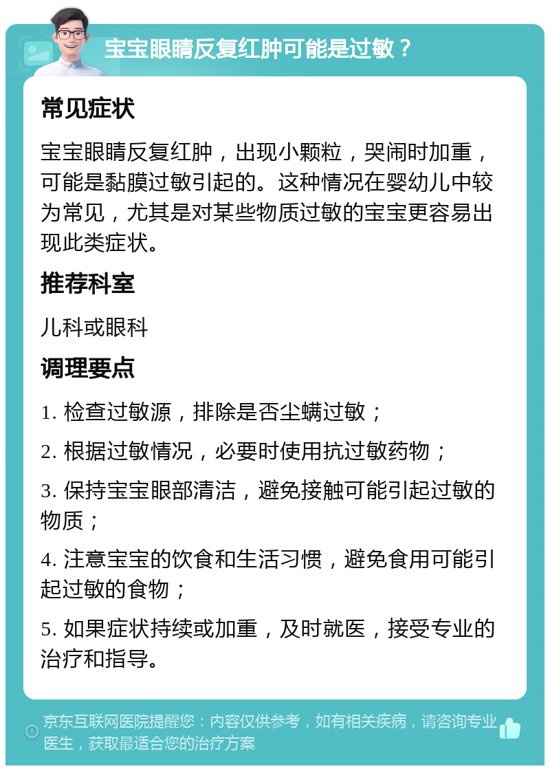 宝宝眼睛反复红肿可能是过敏？ 常见症状 宝宝眼睛反复红肿，出现小颗粒，哭闹时加重，可能是黏膜过敏引起的。这种情况在婴幼儿中较为常见，尤其是对某些物质过敏的宝宝更容易出现此类症状。 推荐科室 儿科或眼科 调理要点 1. 检查过敏源，排除是否尘螨过敏； 2. 根据过敏情况，必要时使用抗过敏药物； 3. 保持宝宝眼部清洁，避免接触可能引起过敏的物质； 4. 注意宝宝的饮食和生活习惯，避免食用可能引起过敏的食物； 5. 如果症状持续或加重，及时就医，接受专业的治疗和指导。