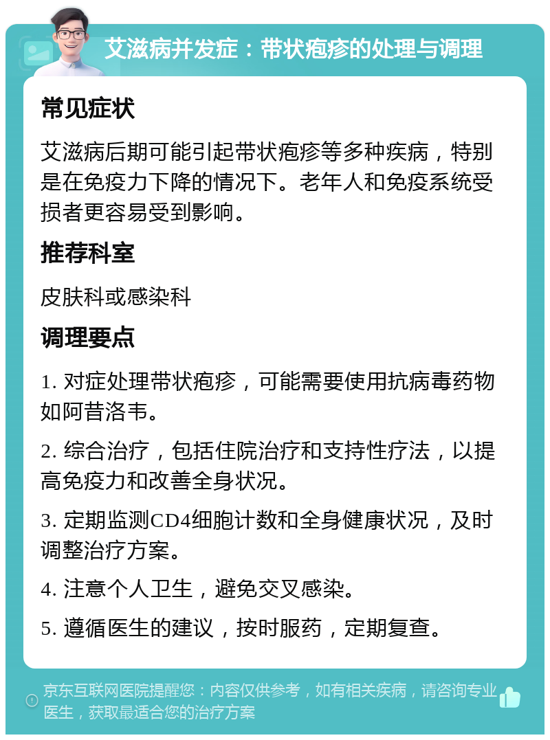 艾滋病并发症：带状疱疹的处理与调理 常见症状 艾滋病后期可能引起带状疱疹等多种疾病，特别是在免疫力下降的情况下。老年人和免疫系统受损者更容易受到影响。 推荐科室 皮肤科或感染科 调理要点 1. 对症处理带状疱疹，可能需要使用抗病毒药物如阿昔洛韦。 2. 综合治疗，包括住院治疗和支持性疗法，以提高免疫力和改善全身状况。 3. 定期监测CD4细胞计数和全身健康状况，及时调整治疗方案。 4. 注意个人卫生，避免交叉感染。 5. 遵循医生的建议，按时服药，定期复查。