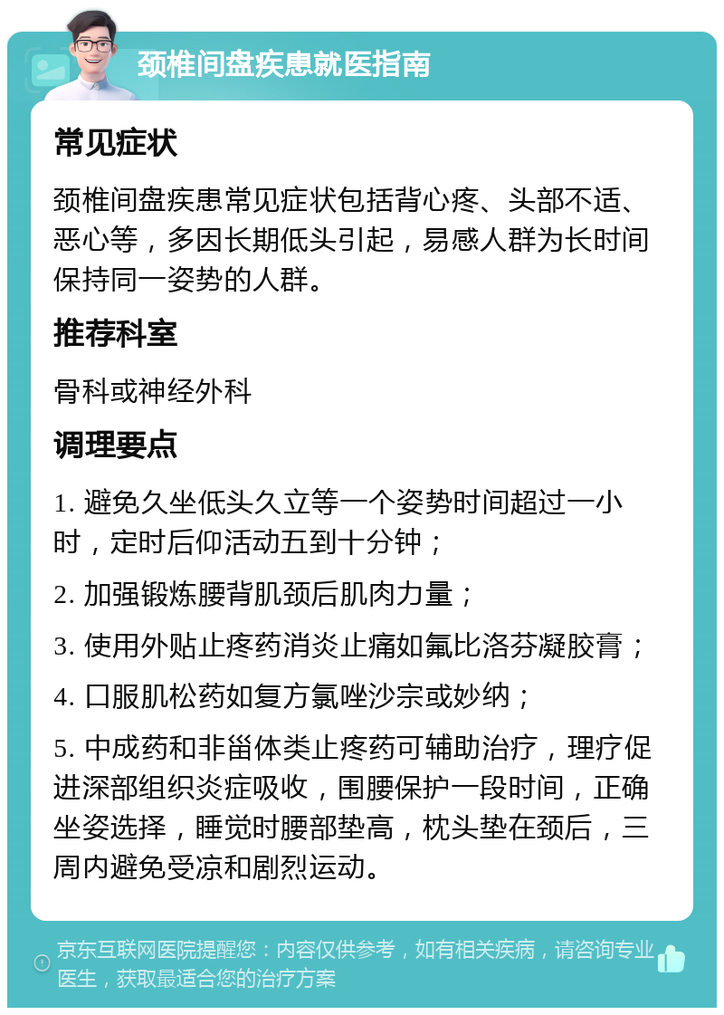 颈椎间盘疾患就医指南 常见症状 颈椎间盘疾患常见症状包括背心疼、头部不适、恶心等，多因长期低头引起，易感人群为长时间保持同一姿势的人群。 推荐科室 骨科或神经外科 调理要点 1. 避免久坐低头久立等一个姿势时间超过一小时，定时后仰活动五到十分钟； 2. 加强锻炼腰背肌颈后肌肉力量； 3. 使用外贴止疼药消炎止痛如氟比洛芬凝胶膏； 4. 口服肌松药如复方氯唑沙宗或妙纳； 5. 中成药和非甾体类止疼药可辅助治疗，理疗促进深部组织炎症吸收，围腰保护一段时间，正确坐姿选择，睡觉时腰部垫高，枕头垫在颈后，三周内避免受凉和剧烈运动。