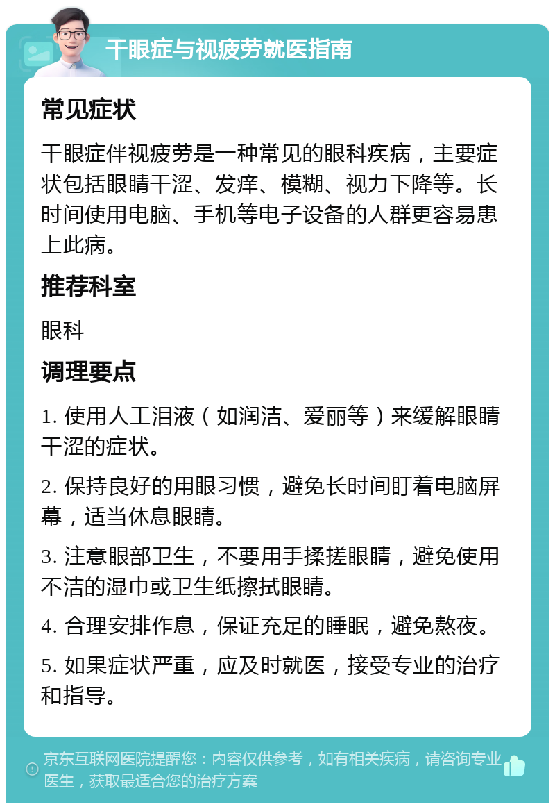 干眼症与视疲劳就医指南 常见症状 干眼症伴视疲劳是一种常见的眼科疾病，主要症状包括眼睛干涩、发痒、模糊、视力下降等。长时间使用电脑、手机等电子设备的人群更容易患上此病。 推荐科室 眼科 调理要点 1. 使用人工泪液（如润洁、爱丽等）来缓解眼睛干涩的症状。 2. 保持良好的用眼习惯，避免长时间盯着电脑屏幕，适当休息眼睛。 3. 注意眼部卫生，不要用手揉搓眼睛，避免使用不洁的湿巾或卫生纸擦拭眼睛。 4. 合理安排作息，保证充足的睡眠，避免熬夜。 5. 如果症状严重，应及时就医，接受专业的治疗和指导。