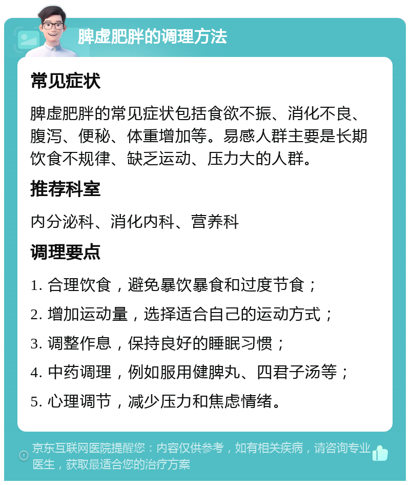 脾虚肥胖的调理方法 常见症状 脾虚肥胖的常见症状包括食欲不振、消化不良、腹泻、便秘、体重增加等。易感人群主要是长期饮食不规律、缺乏运动、压力大的人群。 推荐科室 内分泌科、消化内科、营养科 调理要点 1. 合理饮食，避免暴饮暴食和过度节食； 2. 增加运动量，选择适合自己的运动方式； 3. 调整作息，保持良好的睡眠习惯； 4. 中药调理，例如服用健脾丸、四君子汤等； 5. 心理调节，减少压力和焦虑情绪。