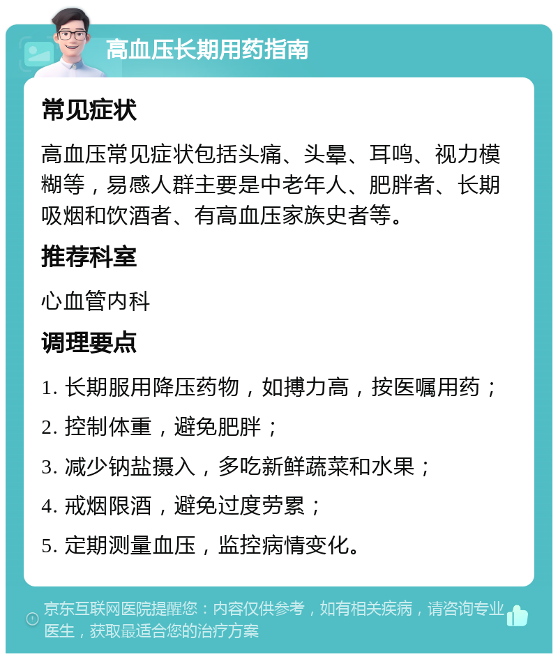 高血压长期用药指南 常见症状 高血压常见症状包括头痛、头晕、耳鸣、视力模糊等，易感人群主要是中老年人、肥胖者、长期吸烟和饮酒者、有高血压家族史者等。 推荐科室 心血管内科 调理要点 1. 长期服用降压药物，如搏力高，按医嘱用药； 2. 控制体重，避免肥胖； 3. 减少钠盐摄入，多吃新鲜蔬菜和水果； 4. 戒烟限酒，避免过度劳累； 5. 定期测量血压，监控病情变化。