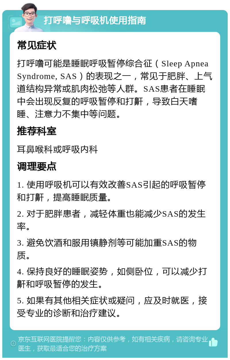 打呼噜与呼吸机使用指南 常见症状 打呼噜可能是睡眠呼吸暂停综合征（Sleep Apnea Syndrome, SAS）的表现之一，常见于肥胖、上气道结构异常或肌肉松弛等人群。SAS患者在睡眠中会出现反复的呼吸暂停和打鼾，导致白天嗜睡、注意力不集中等问题。 推荐科室 耳鼻喉科或呼吸内科 调理要点 1. 使用呼吸机可以有效改善SAS引起的呼吸暂停和打鼾，提高睡眠质量。 2. 对于肥胖患者，减轻体重也能减少SAS的发生率。 3. 避免饮酒和服用镇静剂等可能加重SAS的物质。 4. 保持良好的睡眠姿势，如侧卧位，可以减少打鼾和呼吸暂停的发生。 5. 如果有其他相关症状或疑问，应及时就医，接受专业的诊断和治疗建议。