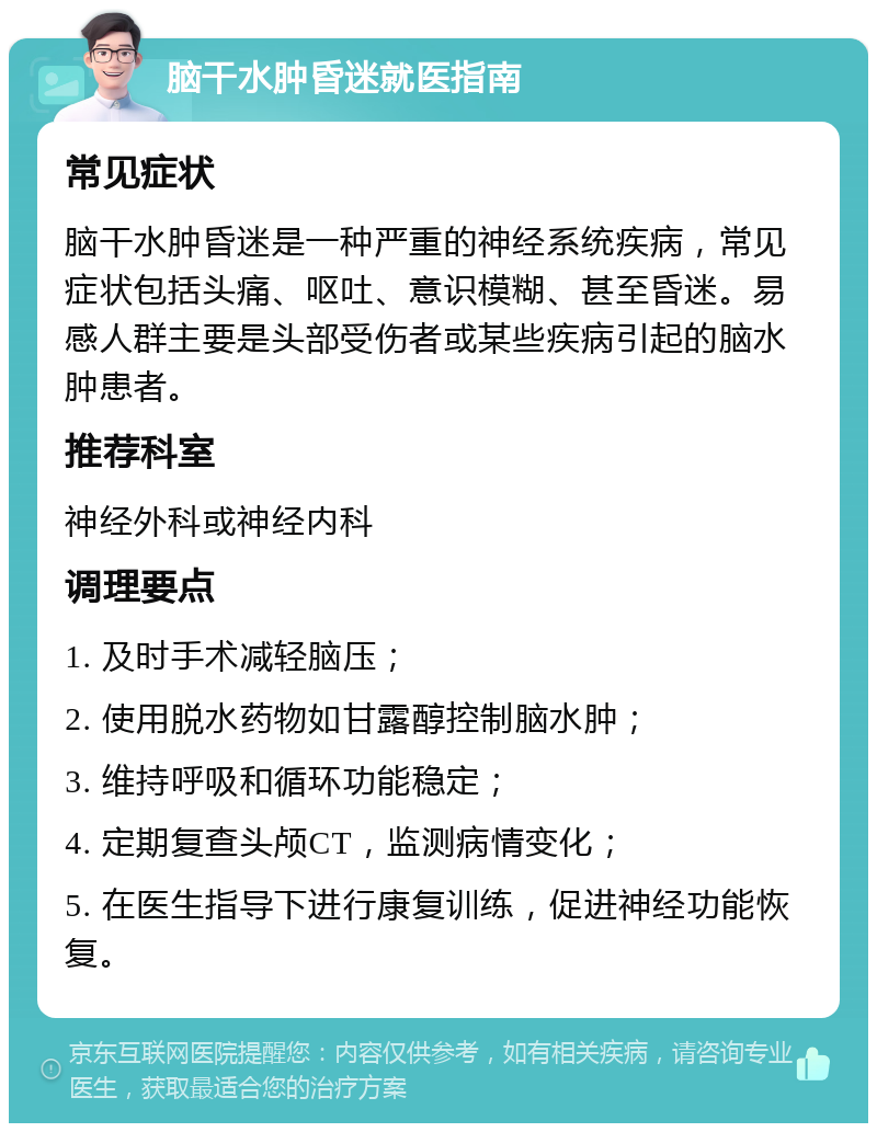 脑干水肿昏迷就医指南 常见症状 脑干水肿昏迷是一种严重的神经系统疾病，常见症状包括头痛、呕吐、意识模糊、甚至昏迷。易感人群主要是头部受伤者或某些疾病引起的脑水肿患者。 推荐科室 神经外科或神经内科 调理要点 1. 及时手术减轻脑压； 2. 使用脱水药物如甘露醇控制脑水肿； 3. 维持呼吸和循环功能稳定； 4. 定期复查头颅CT，监测病情变化； 5. 在医生指导下进行康复训练，促进神经功能恢复。