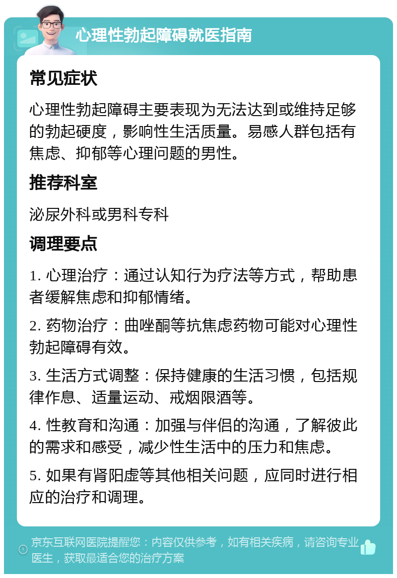 心理性勃起障碍就医指南 常见症状 心理性勃起障碍主要表现为无法达到或维持足够的勃起硬度，影响性生活质量。易感人群包括有焦虑、抑郁等心理问题的男性。 推荐科室 泌尿外科或男科专科 调理要点 1. 心理治疗：通过认知行为疗法等方式，帮助患者缓解焦虑和抑郁情绪。 2. 药物治疗：曲唑酮等抗焦虑药物可能对心理性勃起障碍有效。 3. 生活方式调整：保持健康的生活习惯，包括规律作息、适量运动、戒烟限酒等。 4. 性教育和沟通：加强与伴侣的沟通，了解彼此的需求和感受，减少性生活中的压力和焦虑。 5. 如果有肾阳虚等其他相关问题，应同时进行相应的治疗和调理。