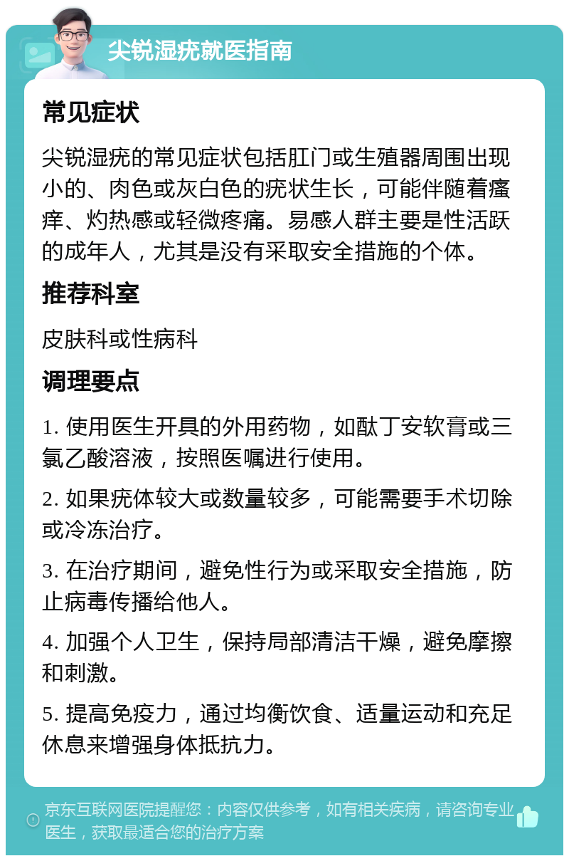 尖锐湿疣就医指南 常见症状 尖锐湿疣的常见症状包括肛门或生殖器周围出现小的、肉色或灰白色的疣状生长，可能伴随着瘙痒、灼热感或轻微疼痛。易感人群主要是性活跃的成年人，尤其是没有采取安全措施的个体。 推荐科室 皮肤科或性病科 调理要点 1. 使用医生开具的外用药物，如酞丁安软膏或三氯乙酸溶液，按照医嘱进行使用。 2. 如果疣体较大或数量较多，可能需要手术切除或冷冻治疗。 3. 在治疗期间，避免性行为或采取安全措施，防止病毒传播给他人。 4. 加强个人卫生，保持局部清洁干燥，避免摩擦和刺激。 5. 提高免疫力，通过均衡饮食、适量运动和充足休息来增强身体抵抗力。