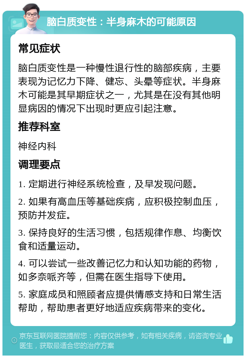 脑白质变性：半身麻木的可能原因 常见症状 脑白质变性是一种慢性退行性的脑部疾病，主要表现为记忆力下降、健忘、头晕等症状。半身麻木可能是其早期症状之一，尤其是在没有其他明显病因的情况下出现时更应引起注意。 推荐科室 神经内科 调理要点 1. 定期进行神经系统检查，及早发现问题。 2. 如果有高血压等基础疾病，应积极控制血压，预防并发症。 3. 保持良好的生活习惯，包括规律作息、均衡饮食和适量运动。 4. 可以尝试一些改善记忆力和认知功能的药物，如多奈哌齐等，但需在医生指导下使用。 5. 家庭成员和照顾者应提供情感支持和日常生活帮助，帮助患者更好地适应疾病带来的变化。