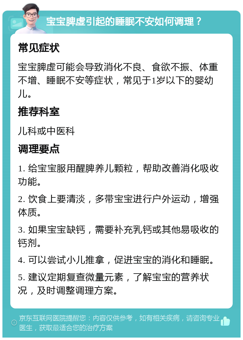 宝宝脾虚引起的睡眠不安如何调理？ 常见症状 宝宝脾虚可能会导致消化不良、食欲不振、体重不增、睡眠不安等症状，常见于1岁以下的婴幼儿。 推荐科室 儿科或中医科 调理要点 1. 给宝宝服用醒脾养儿颗粒，帮助改善消化吸收功能。 2. 饮食上要清淡，多带宝宝进行户外运动，增强体质。 3. 如果宝宝缺钙，需要补充乳钙或其他易吸收的钙剂。 4. 可以尝试小儿推拿，促进宝宝的消化和睡眠。 5. 建议定期复查微量元素，了解宝宝的营养状况，及时调整调理方案。