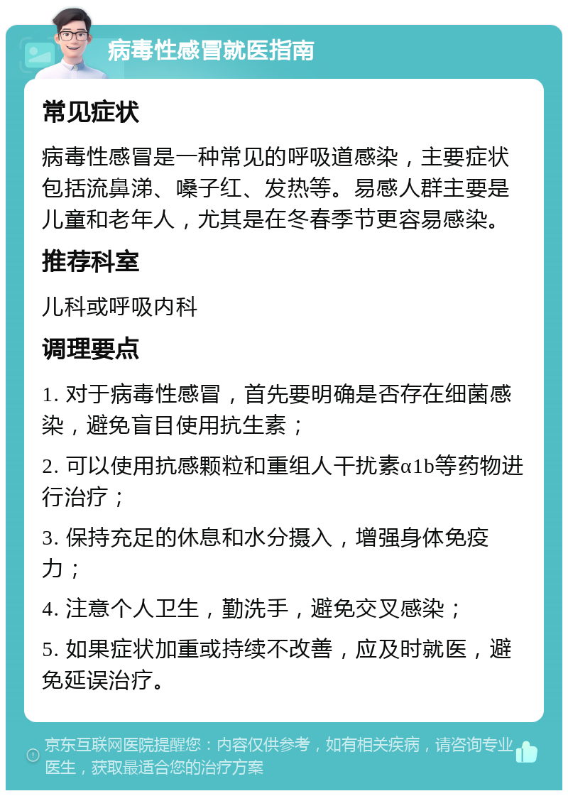 病毒性感冒就医指南 常见症状 病毒性感冒是一种常见的呼吸道感染，主要症状包括流鼻涕、嗓子红、发热等。易感人群主要是儿童和老年人，尤其是在冬春季节更容易感染。 推荐科室 儿科或呼吸内科 调理要点 1. 对于病毒性感冒，首先要明确是否存在细菌感染，避免盲目使用抗生素； 2. 可以使用抗感颗粒和重组人干扰素α1b等药物进行治疗； 3. 保持充足的休息和水分摄入，增强身体免疫力； 4. 注意个人卫生，勤洗手，避免交叉感染； 5. 如果症状加重或持续不改善，应及时就医，避免延误治疗。