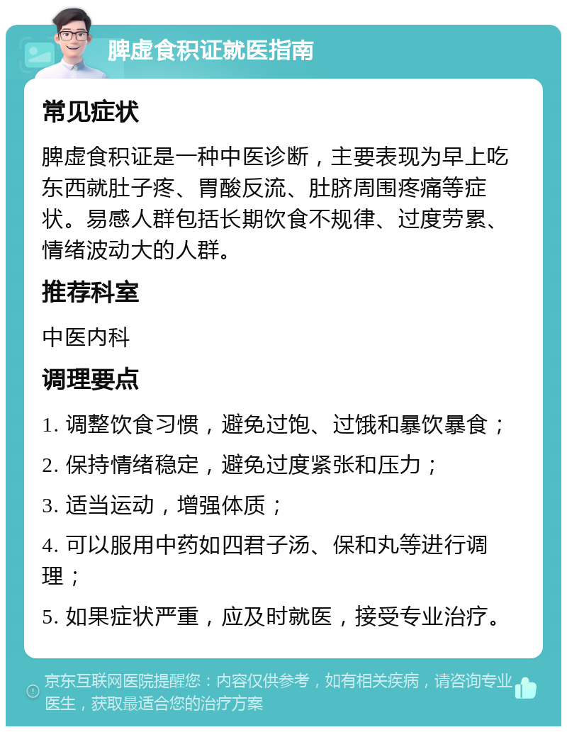 脾虚食积证就医指南 常见症状 脾虚食积证是一种中医诊断，主要表现为早上吃东西就肚子疼、胃酸反流、肚脐周围疼痛等症状。易感人群包括长期饮食不规律、过度劳累、情绪波动大的人群。 推荐科室 中医内科 调理要点 1. 调整饮食习惯，避免过饱、过饿和暴饮暴食； 2. 保持情绪稳定，避免过度紧张和压力； 3. 适当运动，增强体质； 4. 可以服用中药如四君子汤、保和丸等进行调理； 5. 如果症状严重，应及时就医，接受专业治疗。