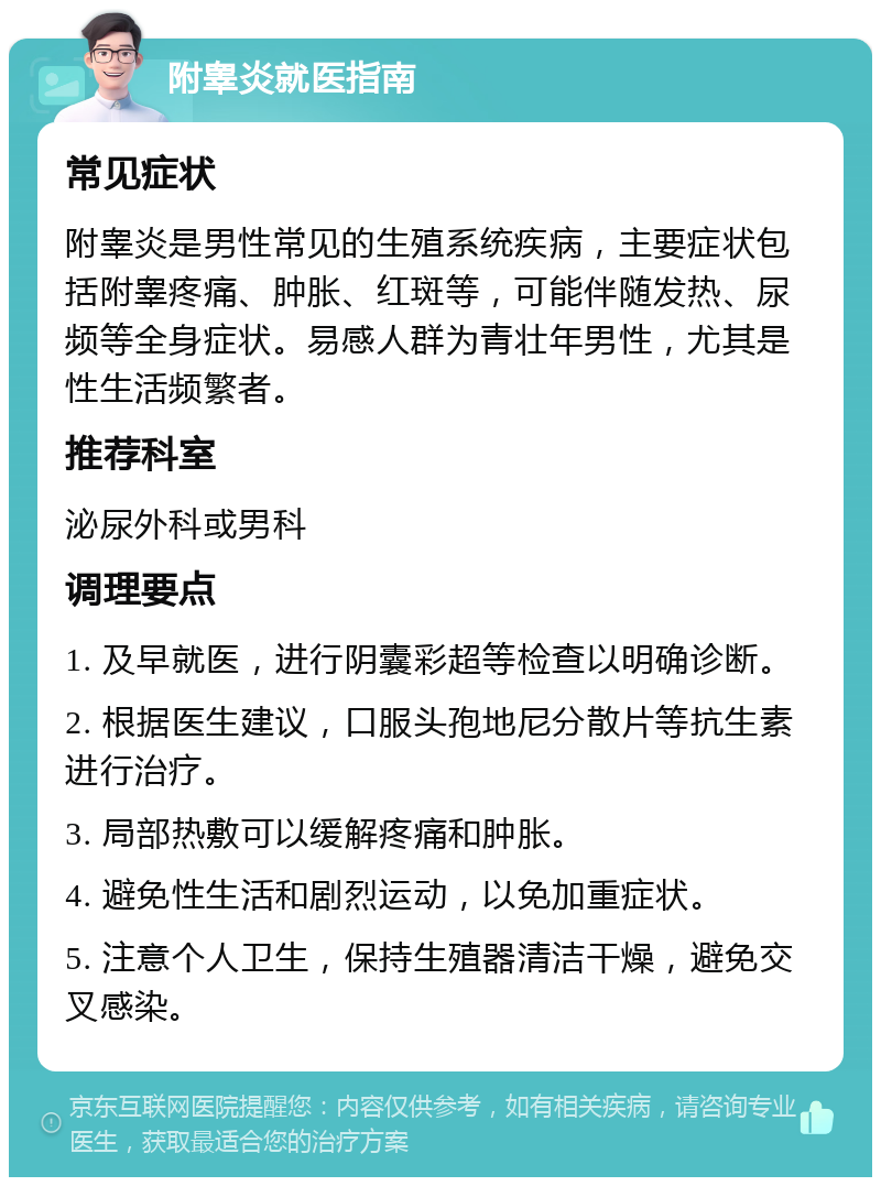 附睾炎就医指南 常见症状 附睾炎是男性常见的生殖系统疾病，主要症状包括附睾疼痛、肿胀、红斑等，可能伴随发热、尿频等全身症状。易感人群为青壮年男性，尤其是性生活频繁者。 推荐科室 泌尿外科或男科 调理要点 1. 及早就医，进行阴囊彩超等检查以明确诊断。 2. 根据医生建议，口服头孢地尼分散片等抗生素进行治疗。 3. 局部热敷可以缓解疼痛和肿胀。 4. 避免性生活和剧烈运动，以免加重症状。 5. 注意个人卫生，保持生殖器清洁干燥，避免交叉感染。